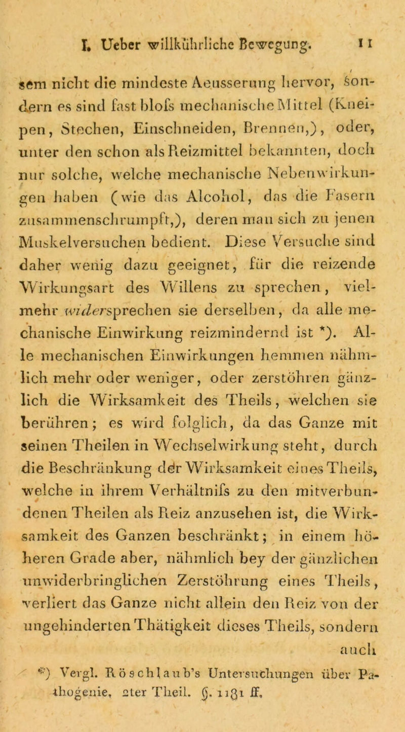 ( sem nicht die mindeste Aeusserung hervor, Son- dern es sind fast blofs mechanische Mittel (knei- pen, Stechen, Einschneiden, Brennen,), oder, unter den schon als Reizmittel bekannten, doch nur solche, welche mechanische Nebenwirkun- gen haben (wie das Alcohol, das die Fasern zusammenschrumpft,), deren mau sich zu jenen M uskelversliehen bedient. Diese Versuche sind daher wenig dazu geeignet, für die reizende Wirkungsart des Willens zu sprechen, viel- mehr wiVersprechen sie derselben, da alle me- chanische Einwirkung reizmindernd ist *). Al- le mechanischen Einwirkungen hemmen niihm- licli mehr oder weniger, oder zerstöhren gänz- lich die Wirksamkeit des Theils, welchen sie berühren; es wird folglich, da das Ganze mit seinen Theilen in Wechselwirkung steht, durch die Beschränkung ddr Wirksamkeit eines Theils, welche in ihrem Verhältnifs zu den mitverbun- denen Theilen als Reiz anzusehen ist, die Wirk- samkeit des Ganzen beschränkt: in einem hö- ' / ^ heren Grade aber, nähmlich bey der gänzlichen unwiderbringlichen Zerstöhrung eines Theils, verliert das Ganze nicht allein den Reiz von der ungehinderten Thätigkeit dieses Theils, sondern a uch *) Vergl. Rösch] aub’s Untersuchungen über Pa- rhogeme, 2ter Theil. (}. nßi iT,