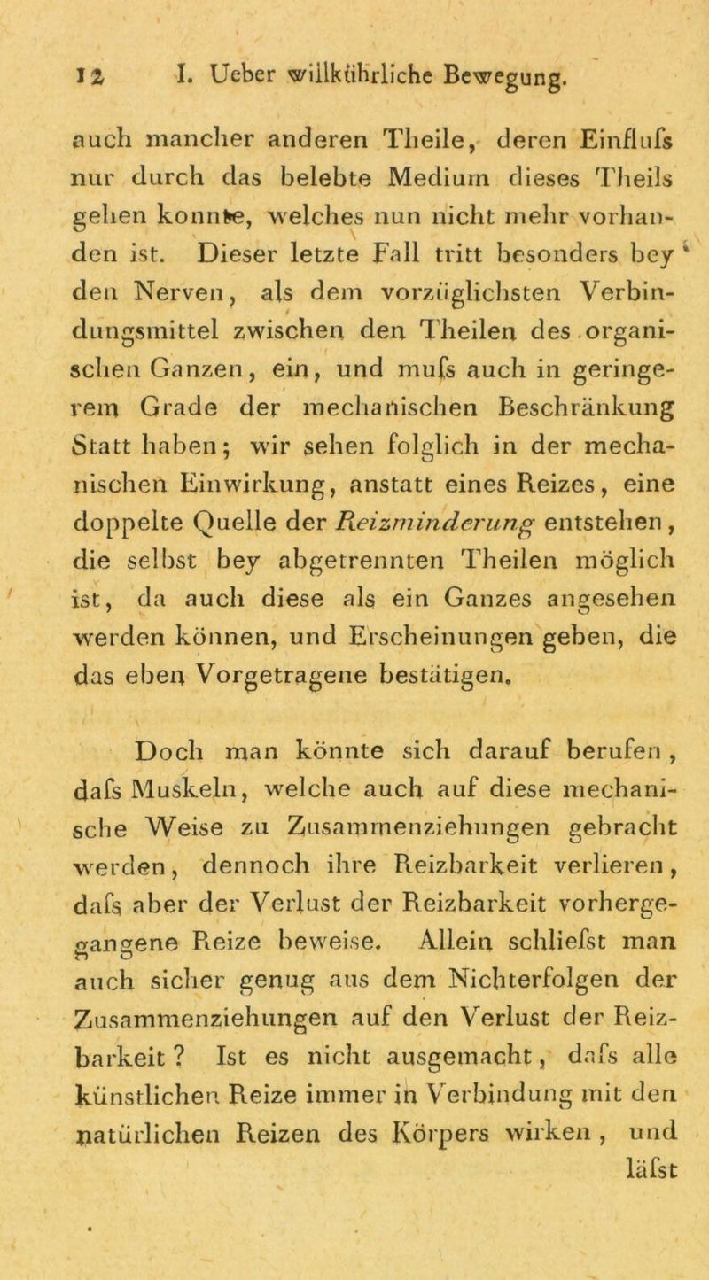 mich mancher anderen Tlieile, deren Einflufs nur durch das belebte Medium dieses Theils gehen konnte, welches nun nicht melir vorhan- den ist. Dieser letzte Fall tritt besonders bey * den Nerven, als dem vorzüglichsten Verbin- dungsinittel zwischen den d heilen des organi- schen Ganzen, ein, und mufs auch in geringe- rem Grade der mechanischen Beschränkung Statt haben; wir sehen folglich in der mecha- nischen Einwirkung, anstatt eines Reizes, eine doppelte Quelle der Reizminderung entstehen, die selbst bey abgetrennten Theilen möglich ist, da auch diese als ein Ganzes angesehen 7 K O werden können, und Erscheinungen geben, die das eben Vorgetragene bestätigen. Doch man könnte sich darauf berufen, dafs Muskeln, welche auch auf diese mechani- sche Weise zu Zusamrnenziehungen gebracht werden, dennoch ihre Reizbarkeit verlieren , dafs aber der Verlust der Reizbarkeit vorherge- eangene Reize beweise. Allein schliefst man auch sicher genug aus dem Nichterfolgen der Zusammenziehungen auf den Verlust der Reiz- barkeit ? Ist es nicht ausgemacht, dafs alle künstlichen Reize immer in Verbindung mit den natürlichen Reizen des Körpers wirken , und läfst