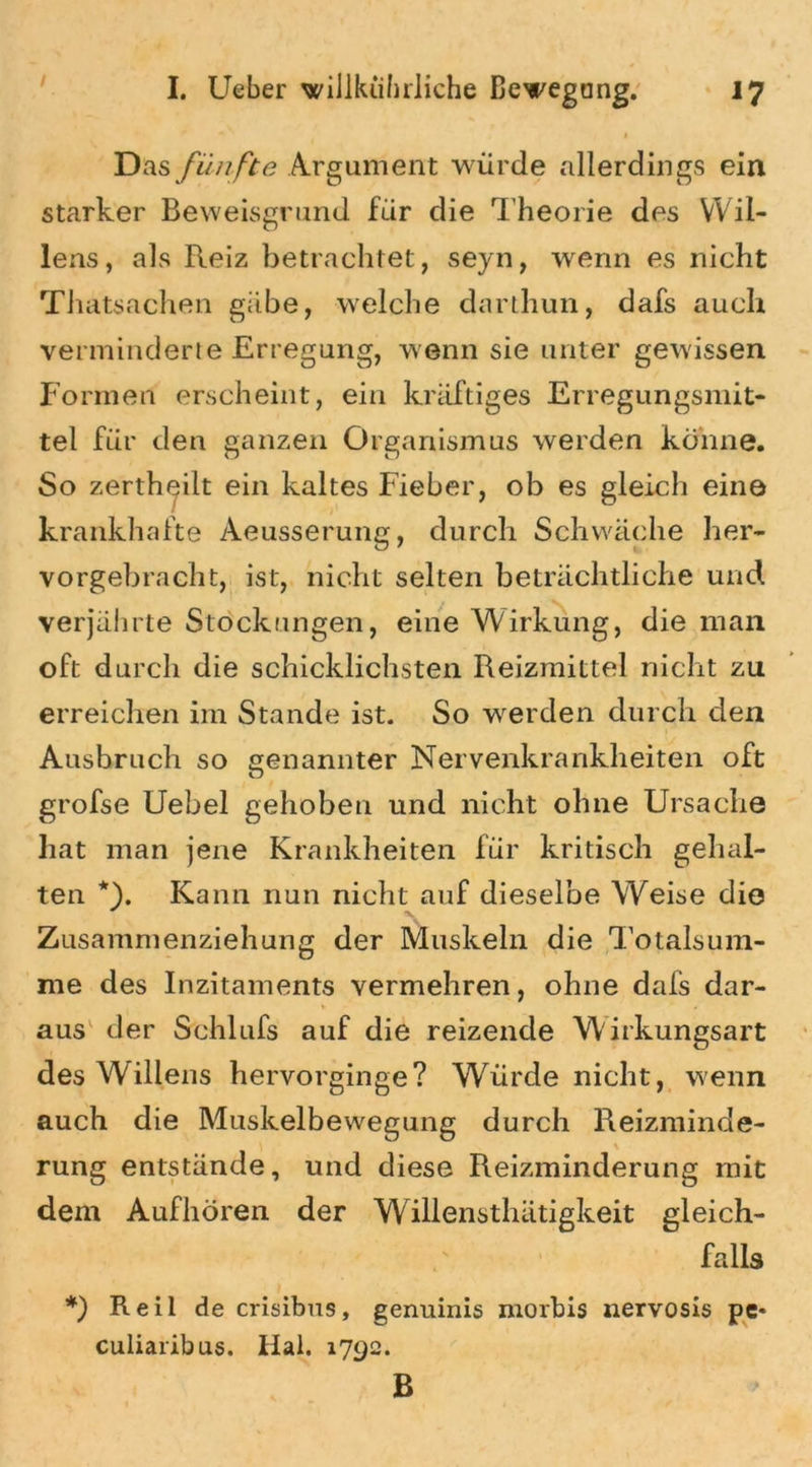 1 Das fünfte Argument würde allerdings ein starker Beweisgrund für die Theorie des Wil- lens, als Reiz betrachtet, seyn, wenn es nicht Thatsachen gäbe, welche darthun, dafs auch verminderte Erregung, wenn sie unter gewissen Formen erscheint, ein kräftiges Erregungsmit- tel für den ganzen Organismus werden könne. So zerthcjilt ein kaltes Fieber, ob es gleich eine krankhafte Aeusserung, durch Schwäche her- vorgebracht, ist, nicht selten beträchtliche und verjährte Stockungen, eine Wirkung, die man oft durch die schicklichsten Reizmittel nicht zu erreichen im Stande ist. So werden durch den Ausbruch so genannter Nervenkrankheiten oft grofse Uebel gehoben und nicht ohne Ursache hat man jene Krankheiten für kritisch gehal- ten *). Kann nun nicht auf dieselbe Weise die Zusammenziehung der Muskeln die Totalsum- me des Inzitaments vermehren, ohne dafs dar- * ' * aus der Schlufs auf die reizende W irkungsart des Willens hervorginge? Würde nicht, wenn auch die Muskelbewegung durch Reizminde- rung entstände, und diese Reizminderung mit dein Aufhören der Willensthätigkeit gleich- falls l *) Reil de crisibus, genuinis morbis nervosis pe* culiaribus. Hai. 1792. B