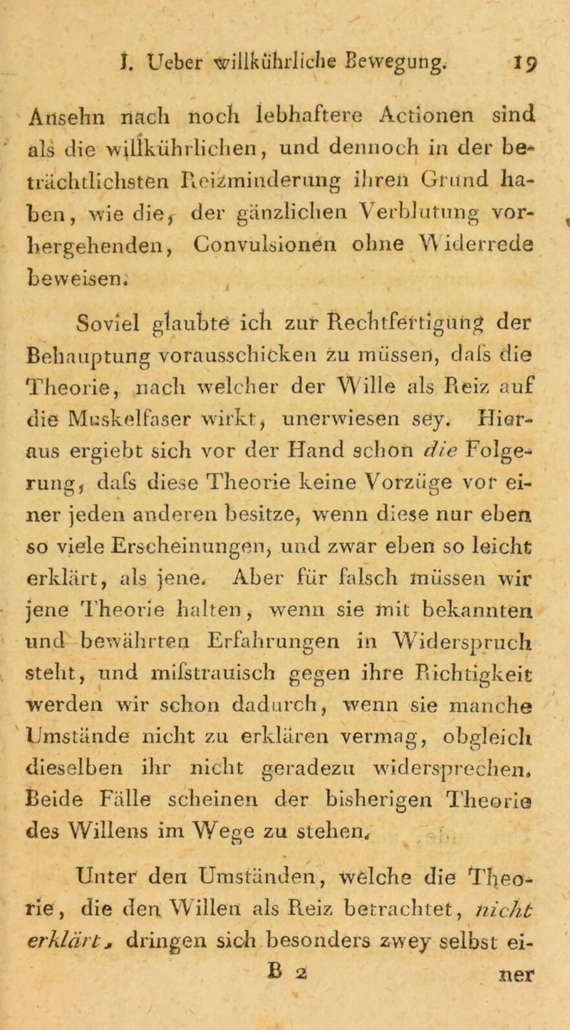Anselm nach noch lebhaftere Actionen sind als die wjlikührlichen, und dennoch in der be- trächtlichsten R.eiZminderung ihren Grund ha- ben, wie die, der gänzlichen Verblutung vor- hergehenden, Convulsionen ohne Widerrede beweisen. Soviel glaubte ich zur Rechtfertigung der Behauptung vorausschicken zu müssen, dafs die Theorie, nach welcher der W ille als Reiz auf die Muskelfaser wirkt, unerwiesen sey. Hier- aus ergiebt sich vor der Hand schon die Folge- rung, dafs diese Theorie keine Vorzüge vor ei- ner jeden anderen besitze, wenn diese nur eben * so viele Erscheinungen, und zwar eben so leicht erklärt, als jene. Aber für falsch müssen wir jene Theorie halten, wenn sie mit bekannten und bewährten Erfahrungen in Widerspruch steht, und mifstrauisch gegen ihre Richtigkeit werden wir schon dadurch, wenn sie manche Umstände nicht zu erklären vermag, obgleich dieselben ihr nicht geradezu widersprechen. Beide Fälle scheinen der bisherigen Theorie des Willens im Wege zu stehen. Unter den Umständen, welche die Theo- rie, die den Willen als Reiz betrachtet, nicht erklärt j, dringen sich besonders zwey selbst ei- B 2 ner