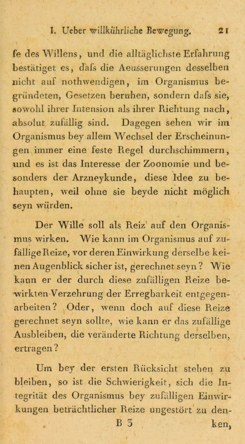 ) X * fe des Willens, und die alltäglichste Erfahrung bestätiget es, däfs die Aeusserungen desselben nicht auf nothwendigen, im Organismus be- gründeten, Gesetzen beruhen, sondern dafs sie, sowohl ihrer Intension als ihrer Richtung nach, absolut zufällig sind. Dagegen sehen wir im Organismus bey allem Wechsel der Erscheinun- gen immer eine feste Regel durchschimmern, und es ist das Interesse der Zoonomie und be- sonders der Arzneykunde, diese Idee zu be- haupten, weil ohne sie beyde nicht möglich seyn würden. Der Wille soll als Reiz' auf den Organis- mus wirken. Wie kann im Organismus auf zu- fällige Reize, vor deren Einwirkung derselbe kei- nen Augenblick sicher ist, gerechnet seyn ? Wie kann er der durch diese zufälligen Reize be- wirkten Verzehrung der Erregbarkeit entgegen- arbeiten? Oder, wenn doch auf diese Reize gerechnet seyn sollte, wie kann er das zufällige Ausbleiben, die veränderte Richtung derselben, ertragen ? Um bey der ersten Rücksicht stehen zu bleiben, so ist die Schwierigkeit, sich die In- tegrität des Organismus bey zufälligen Einwir- kungen beträchtlicher R.eize ungestört zu den- B 3 ken,