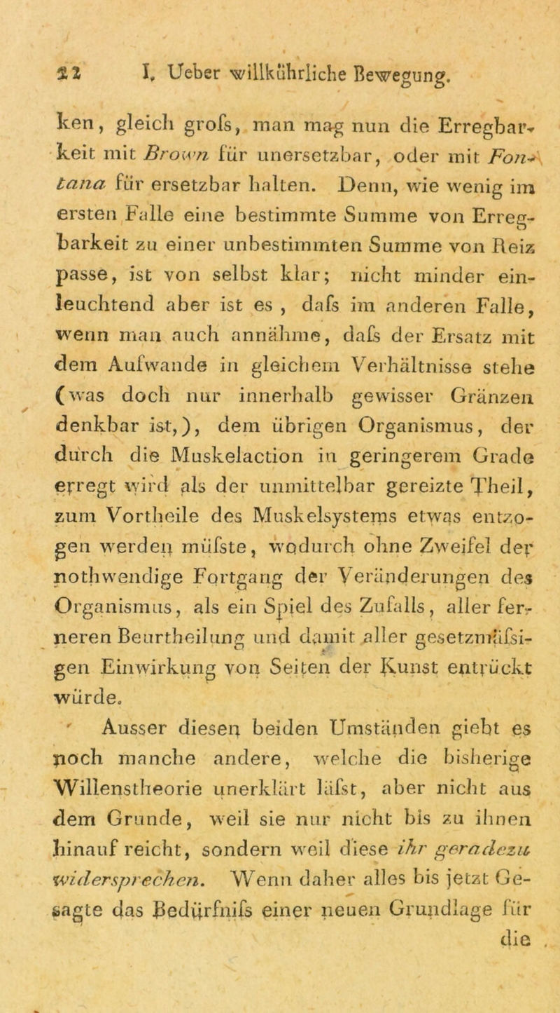 ken, gleich grofs, man mag nun die Erregbar«* keit mit Brown für unersetzbar, oder mit Fon* * tana für ersetzbar halten. Denn, wie wenig im ersten Falle eine bestimmte Summe von Erreg- barkeit zu einer unbestimmten Summe von Reiz passe, ist von selbst klar; nicht minder ein- leuchtend aber ist es , dafs im anderen Falle, wenn mail auch annähme, dafs der Ersatz mit dem Aufwande in gleichem Verhältnisse stehe (was doch nur innerhalb gewisser Gränzen denkbar ist,), dem übrigen Organismus, der durch die Muskelaction in geringerem Grade erregt wird als der unmittelbar gereizte Theil, zum Vortheile des Muskelsystems etwas entzo- gen werden miifste, wodurch ohne Zweifel der nothwendige Fortgang der Veränderungen des Organismus, als ein Spiel des Zufalls, aller fer- neren Beurtheilung und damit aller gesetzmüfsi- gen Einwirkung von Seiten der JCunst entrückt würde. Ausser diesen beiden Umständen giebt es noch manche andere, welche die bisherige Willenstheorie unerklärt läfst, aber nicht aus dem Grunde, weil sie nur nicht bis zu ihnen hinauf reicht, sondern weil diese ihr geradezu widersprechen. Wenn daher alles bis jetzt Ge- sagte das Redürfnifs einer neuen Grundlage für die .