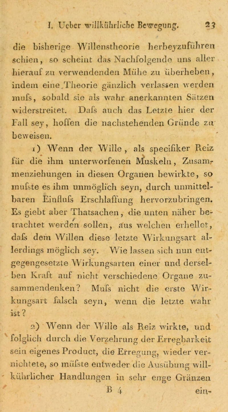 die bisherige Willenstheorie herbeyzuführen schien, so scheint das Nachfolgende uns aller hierauf zu verwendenden Mühe zu überheben, indem eine Theorie gänzlich verlassen werden mufs, sobald sie als wahr anerkannten Sätzen widerstreitet. Dais auch das Letzte hier der Fall sey, hoffen die nachstehenden Gründe zu beweisen. • * 1) Wenn der Wille, als specifiker Reiz für die ihm unterworfenen Muskeln, Zusanir menziehungen in diesen Organen bewirkte, so mufste es ihm unmöglich seyn, durch unmittel- baren Einflufs Erschlaffung hervorzubringen. Es giebt aber Thatsachen, die unten näher be- / trachtet werden sollen, aus welchen erhellet, dais dem Willen diese letzte Wirkungsart al- lerdings möglich sey. Wie lassen sich nun ent- gegengesetzte Wirkungsarten einer und dersel- ben Kraft auf nicht verschiedene Organe zu- sammendenken? Mufs nicht die erste Wir- kungsart falsch seyn, wenn die letzte wahr ist ? 2) Wenn der Wille als Reiz wirkte, und folglich durch die Verzehrung der Erregbarkeit sein eigenes Product, die Erregung, wieder ver- nichtete, so müfste entweder die Ausübung will- kührlicher Handlungen in sehr enge Glänzen