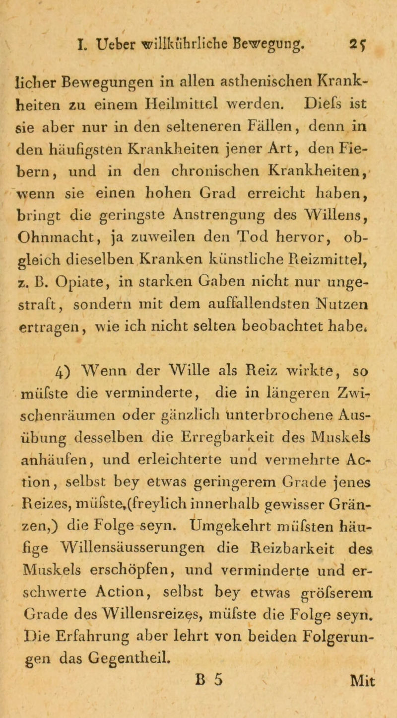 lieber Bewegungen in allen asthenischen Krank- heiten zu einem Heilmittel werden. Diefs ist sie aber nur in den selteneren Fällen, denn in den häufigsten Krankheiten jener Art, den Fie- bern, und in den chronischen Krankheiten, wenn sie einen hohen Grad erreicht haben, bringt die geringste Anstrengung des Willens, Ohnmacht, ja zuweilen den Tod hervor, ob- gleich dieselben Kranken künstliche Reizmittel, z. B. Opiate, in starken Gaben nicht nur unge- straft, sondern mit dem auffallendsten Nutzen ertragen, wie ich nicht selten beobachtet habe* 4) Wenn der Wille als Reiz wirkte, so miifste die verminderte, die in längeren Zwi- schenräumen oder gänzlich unterbrochene Aus- übung desselben die Erregbarkeit des Muskels anhäufen, und erleichterte und vermehrte Ac- tion, selbst bey etwas geringerem Grade jenes Reizes, miifste,(freylich innerhalb gewisser Grän- zen,) die Folge seyn. Umgekehrt müfsten häu- fige Wüllensäusserungen die Reizbarkeit des Muskels erschöpfen, und verminderte und er- schwerte Action, selbst bey etwas gröfserem Grade des Willensreizes, müfste die Folge seyn. Die Erfahrung aber lehrt von beiden Folgerun- gen das Gegentheil.