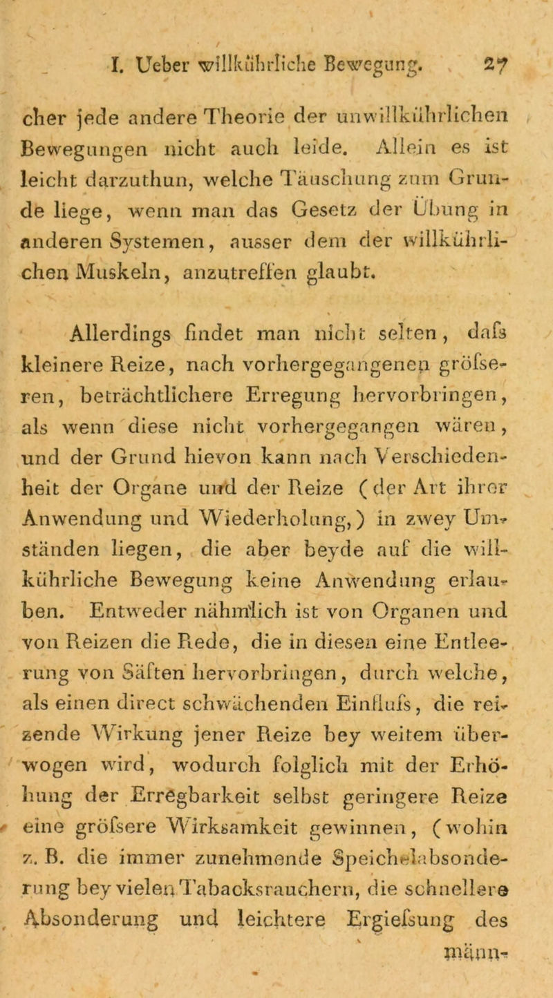 eher jede andere Theorie der unwi-llkührlichen Bewegungen nicht auch leide. Allein es ist leicht darzuthun, welche Täuschung zum Grun- de liege, wenn man das Gesetz der Übung in anderen Systemen, ausser dem der willkührli- chen Muskeln, anzutreffen glaubt. % Allerdings findet man nicht selten, dafs kleinere Reize, nach vorhergegangenen greise- ren, beträchtlichere Erregung hervorbringen, als wenn diese nicht vorhergegangen wären, und der Grund hievon kann nach Verschieden- heit der Organe und der Reize (der Art ihrer Anwendung und Wiederholung,) in zwey Unu ständen hegen, die aber beyde auf die will- kührliche Bewegung keine Anwendung erlau- ben. Entweder nähm'lich ist von Organen und von Reizen die R.ede, die in diesen eine Entlee- rung von Saften hervorbringen, durch welche, als einen direct schwächenden Einflufs, die rei- zende Wirkung jener Reize bey weitem iiber- wogen wird, wodurch folglich mit der Erhö- hung der Erregbarkeit selbst geringere Reize / eine gröfsere Wirksamkeit gewinnen, (wohin z. B. die immer zunehmende Speichelabsonde- rung bey vieler* Tabacksrauchern, die schnellere Absonderung und leichtere Ergiefsung des nuum-