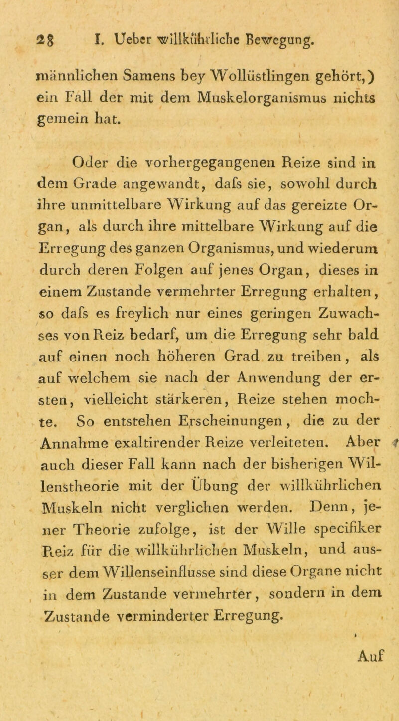 männlichen Samens bey Wollüstlingen gehört,) ein Fall der mit dem Muskelorganismus nichts gemein hat. Oder die vorhergegangenen Reize sind in dem Grade angewandt, dafs sie, sowohl durch ihre unmittelbare Wirkung auf das gereizte Or- gan, als durch ihre mittelbare Wirkung auf die Erregung des ganzen Organismus, und wiederum durch deren Folgen auf jenes Organ, dieses in einem Zustande vermehrter Erregung erhalten, so dafs es freylich nur eines geringen Zuwach- ses von Reiz bedarf, um die Erregung sehr bald auf einen noch höheren Grad zu treiben , als auf welchem sie nach der Anwendung der er- sten, vielleicht stärkeren, Reize stehen moch- te. So entstehen Erscheinungen, die zu der Annahme exaltirender Reize verleiteten. Aber t auch dieser Fall kann nach der bisherigen Wil- lenstheorie mit der Übung der willkührlichen Muskeln nicht verglichen werden. Denn, je- ner Theorie zufolge, ist der Wille specifiker R.eiz für die willkührlichen Muskeln, und aus- ser dem Willenseinflusse sind diese Organe nicht in dem Zustande vermehrter, sondern in dem Zustande verminderter Erregung. i Auf I