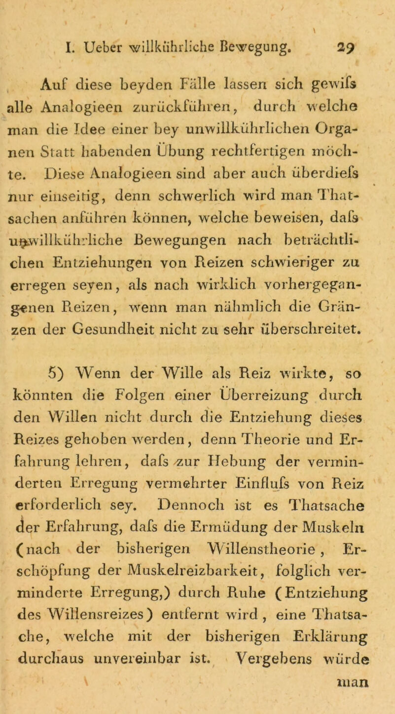 / I. Ueber willkiihrliche Bewegung. 2? Auf diese beyden Fälle lassen sich gewifs alle Analogieen zurückführen, durch welche man die Idee einer bey unwillkührlichen Orga- nen Statt habenden Übung rechtfertigen möch- te. Diese Analogieen sind aber auch überdiefs nur einseitig, denn schwerlich wird man That- « Sachen anführen können, welche beweisen, dafs u^willkührliche Bewegungen nach beträchtli- chen Entziehungen von Reizen schwieriger zu erregen seyen, als nach wirklich vorhergegan- genen Reizen, wenn man nähmlich die Grän- zen der Gesundheit nicht zu sehr überschreitet. 5) Wenn der Wille als Reiz wirkte, so könnten die Folgen einer Überreizung durch \ den Willen nicht durch die Entziehung dieses Reizes gehoben werden, denn Theorie und Er- fahrung lehren, dafs-zur Hebung der vermin- derten Erregung vermehrter Einflufs von Pieiz erforderlich sey. Dennoch ist es Thatsache der Erfahrung, dafs die Ermüdung der Muskeln (nach der bisherigen Willenstheorie, Er- schöpfung der Muskelreizbarkeit, folglich ver- minderte Erregung,) durch Ruhe (Entziehung des Willensreizes) entfernt wird , eine Thatsa- che, welche mit der bisherigen Erklärung durchaus unvereinbar ist. Vergebens w-ürde man