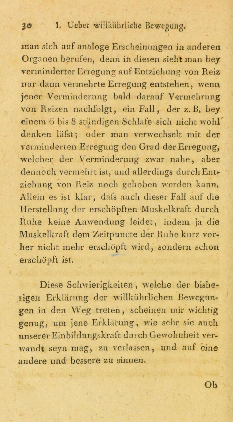 man sich auf analoge Erscheinungen in anderen Organen berufen, denn in diesen sieht man bey verminderter Erregung auf Entziehung von Reiz nur dann vermehrte Erregung entstehen, wenn jener Verminderung bald darauf Vermehrung von Reizen nachfolgt, ein Fall, der z. B* bey einem 6 bis 8 ständigen Schlafe sich nicht wohl denken lafst*, oder man verwechselt mit der verminderten Erregung den Grad der Erregung, weichet; der Verminderung zwar nahe, aber dennoch vermehrt ist, und allerdings durch Ent* ziehung von Pieiz noch gehoben werden kann* Allein es ist klar, dafs auch dieser Fall auf die Herstellung der erschöpften Muskelkraft durch Ruhe keine Anwendung leidet, indem ja die Muskelkraft dem Zeitpuncte der Ruhe kurz vor- her nicht mehr erschöpft wird, sondern schon erschöpft ist. Diese Schwierigkeiten > welche der bishe- rigen Erklärung der willkührlichen Bewegun- gen in den Weg treten, scheinen mir wichtig genug, um jene Erklärung, wie sehr sie auch unserer Einbildungskraft durch Gewohnheit ver- wandt se)rn mag, zu verlassen, und auf eine andere und bessere zu sinnen* Oh