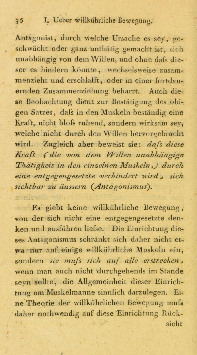 */ « P ö * y Antagonist, durch welche Ursache es sey, ge- schwächt oder ganz unlhätig gemacht ist, sich unabhängig von dem Willen, und ohne dafs die- ser es hindern könnte, wechselsweise zusam- menzieht und erschlafft, oder in einer fortdau- ernden Zusammenziehung beharrt. Auch die- se Beobachtung dient zur Bestätigung des obi- gen Satzes, dafs in den Muskeln beständig eine Kraft, nicht blofs ruhend, sondern wirksam sey, welche nicht durch den Willen hervorgebracht wird. Zugleich aber beweist sie: dafs diese K raft C die von dem Willen unabhängige Thätigkeit in den einzelnen Muskeln,J durch eine entgegengesetzte verhindert wird j sich sichtbar zu äussern (.Antagonismus). Ir; \* Es giebt keine willkührliche Bewegung, von der sich nicht eine entgegengesetzte den- ken und ausführen liefse. Die Einrichtung die- ses Antagonismus schränkt sich daher nicht et- wa nur auf einige wällkührliche Muskeln ein, sondern sie mufs sich auf alle erstrecken wenn man auch nicht ’durchgehends im Stande seyn sollte., die Allgemeinheit dieser Einrich- tung am Muskelmanne sinnlich darzulegen. Ei- ne Theorie der willkührlichen Bewegung mufs daher nothwendig auf diese Einrichtung Rück- sicht