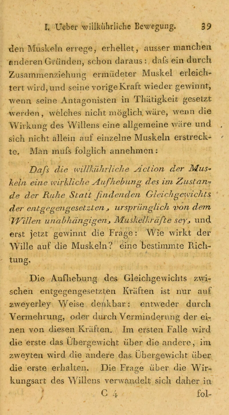 den Muskeln errege, erhellet, ausser manchen anderen Gründen, schon daraus : dafs ein durch Zusammenziehung ermüdeter Muskel erleich- tert wird, und seine vorige Kraft wieder gewinnt, ■wenn seine Antagonisten in Thätigkeit gesetzt werden, welches nicht möglich wäre, wenn die Wirkung des Willens eine allgemeine wäre und sich nicht allein auf einzelne Muskeln erstreck- te. Man mufs folglich annehmen: Dafs die willkiihrliclie Action der Mus- kein eine wirkliche Aufhebung des im Zustan de der Rahe Statt findenden Gleichgewichts der entgegengesetzten * ursprünglich 'von clean Willen unabhängigenMuskelkräfte seyund erst jetzt gewinnt die Frage: Wie wirkt der Wille auf die Muskeln? eine bestimmte Pach- tung. Die Aufhebung des Gleichgewichts zwi- schen entgegengesetzten Kräften ist nur auf zweyerley Weise denkbar: entweder durch Vermehrung, oder durch Verminderung der ei- nen von diesen Kräften. Im ersten Falle wird die erste das Übergewicht über die andere, im zweyten wrird die andere das Übergewicht über die erste erhalten. Die Fräse über die Wir- O kungsart des Willens verwandelt sich daher in C 4 ~ fol-