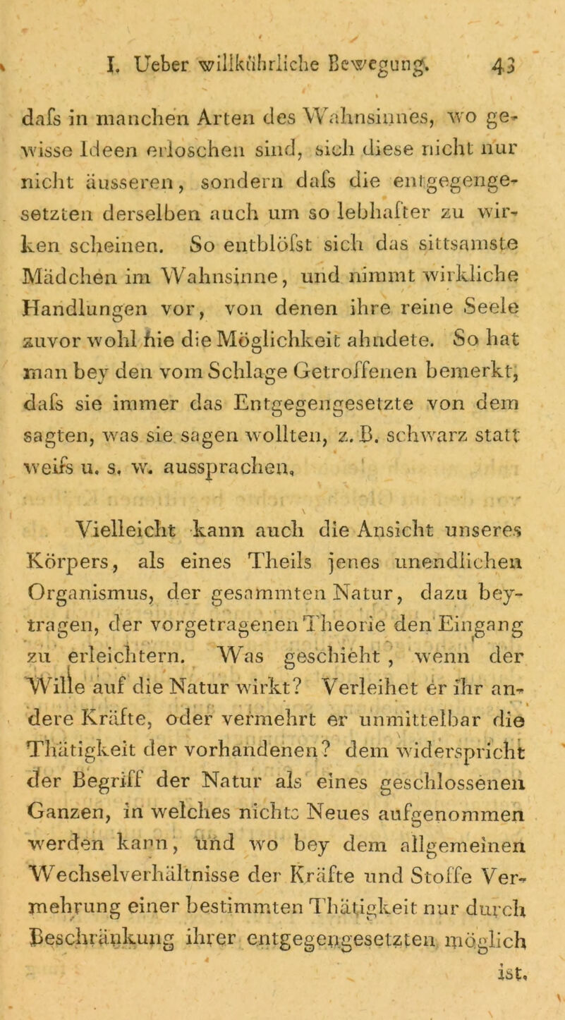 dafs in manchen Arten des Wahnsinnes, wo ge- wisse Ideen erloschen sind, sich diese nicht nur * ' nicht äusseren, sondern dais die entgegenge- setzten derselben auch um so lebhafter zu wir- ken scheinen. So entbleist sich das sittsamste Mädchen im Wahnsinne, und nimmt wirkliche Handlungen vor, von denen ihre reine Seele zuvor wohl fiie die Möglichkeit ahndete. So hat man bey den vom Schlage Getroffenen bemerkt, dafs sie immer das Entgegengesetzte von dem sagten, was sie sagen wollten, z. B. schwarz statt weife u. s. w. aussprachen. Vielleicht kann auch die Ansicht unseres Körpers, als eines Theils jenes unendlichen Organismus, der gestimmten Natur, dazu bey- ... ‘ * « ■ • - , . * tragen, der vorgetragenen Theorie den Eingang zu erleichtern. Was geschieht, wenn der Wille auf d ie Natur wirkt? Verleihet er ihr an- , • i • f ♦ » i • * • * ' * » dere Kräfte, oder vermehrt er unmittelbar die Thätigkeit der vorhandenen? dem widerspricht der Begriff der Natur als eines geschlossenen Ganzen, in welches nichts Neues aufgenommen werden kann, und vro bey dem allgemeinen Wechselverhältnisse der Kräfte und Stoffe Ver- mehrung einer bestimmten Thätigkeit nur durch Beschränkung ihrer entgegengesetzten möglich 4 . ist.