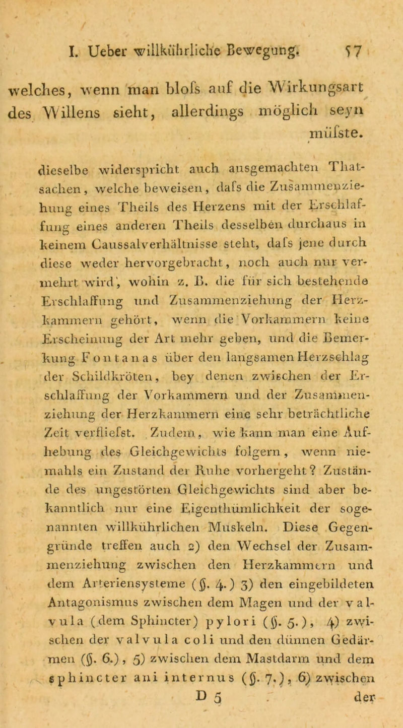 welches, wenn man blofs auf die Wirkungsart des Willens sieht, allerdings möglich seyn miifste. i dieselbe widerspricht auch ausgemachten Tliat- saclien , welche beweisen, dafs die Zusammenzie- hung eines Theils des Herzens mit der Erschlaf- fung eines anderen Theils desselben durchaus in keinem Caussaiverhaltnisse steht, dals jene durch diese weder hervorgebracht, noch auch nur ver- mehrt wird', wohin z. B. die für sich bestehende Erschlaffung und Zusammenziehung der Herz- kammern gehört, wenn die Vorkammern keine Erscheinung der Art mehr geben, und die Bemer- kung Fontanas über den langsamen Herzschlag der Schildkröten, bey denen zwischen der Er- schlaffung der Vorkammern und der Zusammen- ziehung der Herzkammern eine sehr beträchtliche Zeit verfliefst. Zudem, wie kann man eine Auf- hebung des Gleichgewichts folgern, wenn nie- mahls ein Zustand der Ruhe vorhergeht? Zustän- de des ungestörten Gleichgewichts sind aber be- kanntlich nur eine Eigenthümlichkeit der soge- nannten willkührlichen Muskeln. Diese Gegen- gründe treffen auch 2) den Wechsel der Zusam- menziehung zwischen den Herzkammern und dem Arteriensysteme ($. 4.) 3) den eingebildeten Antagonismus zwischen dem Magen und der val- vula (dem Spliincter) pylori ($.5.), 4) zwi- schen der valvula coli und den dünnen Gedär- men (§. 6.) , 5) zwischen dem Mastdarm und dem spliincter ani internus ($.7.), 6) zwischen