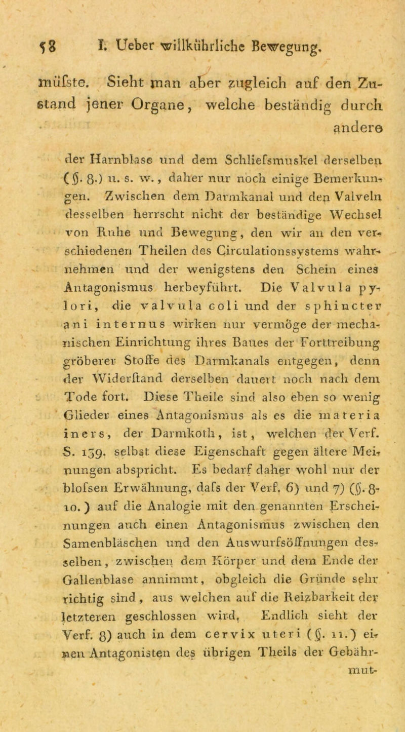 müfste. Sieht man aber zugleich auf den Zu- stand jener Organe, welche beständig durch andere der Harnblase und dem Schliefsmuskel derselben ($. g.) u. s. w., daher nur noch einige Bemerkung gen. Zwischen dem Darmkanal und den Valveln desselben herrscht nicht der beständige Wechsel von Ruhe und Bewegung, den wir an den ver- schiedenen Theilen des Circulationssystems wahr- nehmen und der wenigstens den Schein eines Antagonismus herbeyfiihrt. Die Valvula py- lori, die valvula coli und der sphincter ani internus wirken nur vermöge der mecha- nischen Einrichtung ihres Baues der Forttreibung gröberer Stoffe des Darmkanals entgegen, denn der Widerltand derselben dauert noch nach dem Tode fort. Diese Theile sind also eben so wenig Glieder eines Antagonismus als es die materia in ers, der Darmkoth, ist, welchen der Verf. S. 159. selbst diese Eigenschaft gegen ältere Mei- nungen abspricht. Es bedarf daher wohl nur der blofsen Erwähnung, dafs der Verf. 6) und 7) ($.8* 10. ) auf die Analogie mit den genannten Erschei- nungen auch einen Antagonismus zwischen den Samenbläschen und den Auswurfsoffnungen des- selben, zwischen dem Körper und dem Ende der Gallenblase annimmt, obgleich die Gründe sehr richtig sind , aus welchen auf die Reizbarkeit der letzteren geschlossen wird, Endlich sieht der Verf. 8) auch in dem cervix uteri (§. 11.) ei- nen Antagonisten des übrigen Theils der Gebähr- mut-