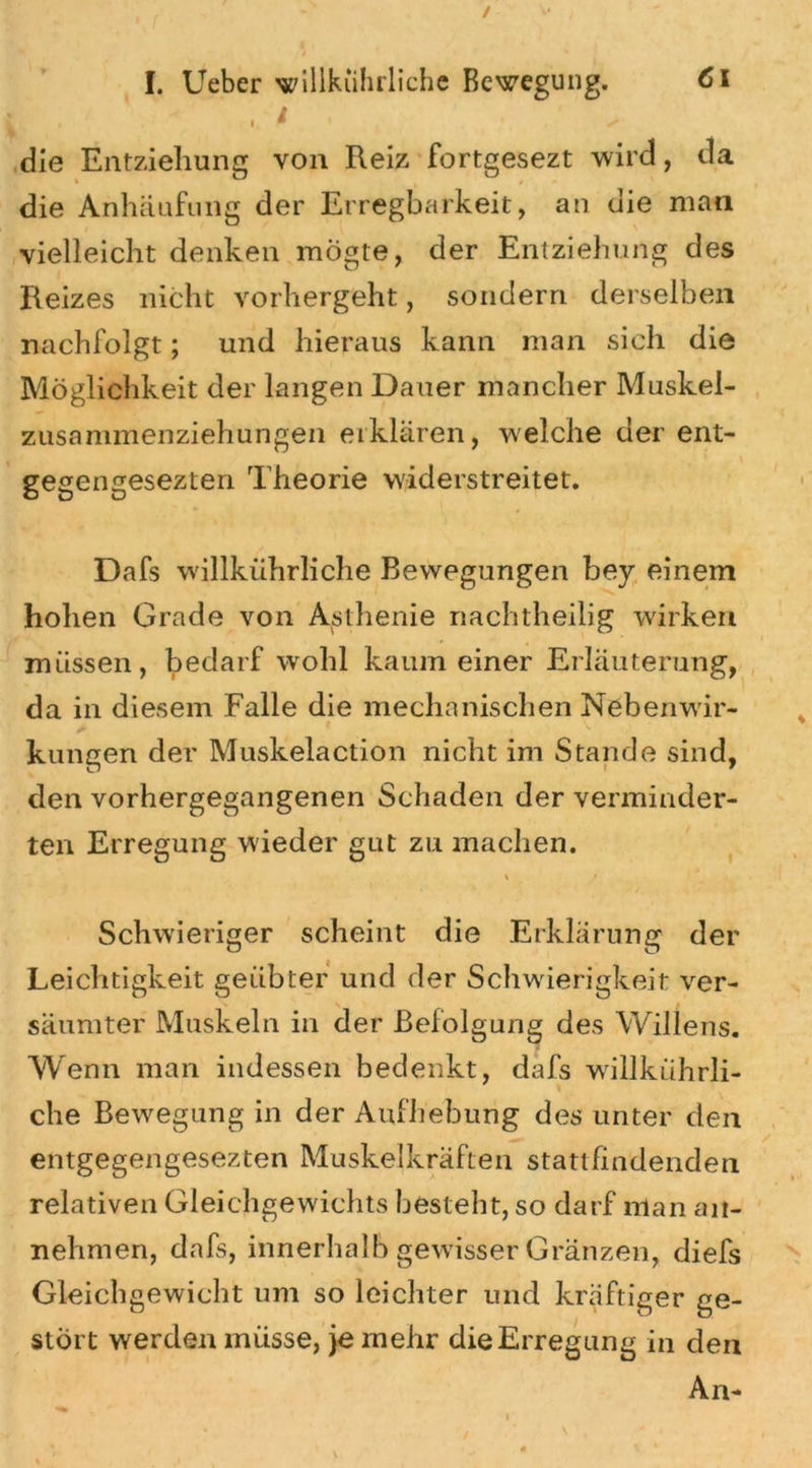 , ‘ - die Entziehung von Reiz fortgesezt wird, da die Anhäufung der Erregbarkeit, an die man vielleicht denken mögte, der Entziehung des Reizes nicht vorhergeht, sondern derselben nachfolgt; und hieraus kann man sich die Möglichkeit der langen Dauer mancher Muskel- zusammenziehungen erklären, welche der ent- gegengesezten Theorie widerstreitet. Dafs willkührliche Bewegungen bey einem hohen Grade von Asthenie nachtheilig wirken müssen, bedarf wohl kaum einer Erläuterung, da in diesem Falle die mechanischen Nebenwir- kungen der Muskelaction nicht im Stande sind, den vorhergegangenen Schaden der verminder- ten Erregung wieder gut zu machen. * t Schwieriger scheint die Erklärung der Leichtigkeit geübter und der Schwierigkeit ver- säumter Muskeln in der Befolgung des Willens. Wenn man indessen bedenkt, dafs willkührli- che Bewegung in der Aufhebung des unter den entgegengesezten Muskelkräften stattfindenden relativen Gleichgewichts besteht, so darf man an- nehmen, dafs, innerhalb gewisser Gränzen, diefs Gleichgewicht um so leichter und kräftiger ge- stört werden müsse, je mehr die Erregung in den An-