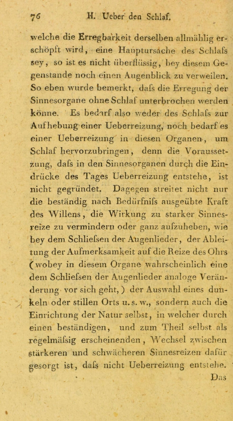 welche die Erregbarkeit derselben allmählig er- schöpft wird, eine Hauptursache des Schlafs sey, so ist es nicht überflüssig, bey diesem Ge- genstände noch einen Augenblick zu verweilen. So eben wurde bemerkt, dafs die Erregung der O O Sinnesorgane ohne Schlaf unterbrochen werden könne. Es bedarf also weder des Schlafs zur Aufhebung einer Ueberreizung, noch bedarf es einer Ueberreizung in diesen Organen, um Schlaf hervorzubringen, denn die Vorausset- zung, dafs in den Sinnesorganen durch die Ein- drücke des Tages Ueberreizung entstehe, ist nicht gegründet. Dagegen streitet nicht nur die beständig nach Bedürfnifs ausgeübte Kraft des Willens, die Wirkung zu starker Sinnes- reize zu vermindern oder ganz aufzuheben, wie bey dem Schliefsen der Angenlieder, der Ablei- tung der Aufmerksamkeit auf die Reize des Ohrs (wobey in diesem Organe wahrscheinlich eine dem Schliefsen der Augenlieder analoge Verän- derung' vor sich geht, ) der Auswahl eines dun- keln oder stillen Orts u.s.w,, sondern auch die Einrichtung der Natur selbst, in welcher durch einen beständigen, und zum Theil selbst als regelmäfsig erscheinenden , Wechsel zwischen stärkeren und schwächeren Sinnesreizen dafür - i \ gesorgt ist, dafs nicht Ueberreizung entstehe. * • Das