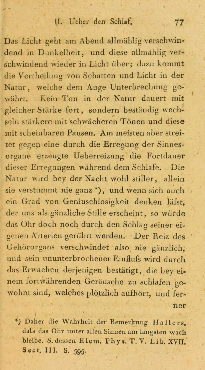 Das Licht geht am Abend allmählig verschwin- dend in Dunkelheit, und diese allmählig ver- schwindend wieder in Licht über; dazu kommt die Vertheil uug von Schatten und Licht in der Natur, welche dem Auge Unterbrechung ge- währt. Kein Ton in der Natur dauert mit L gleicher Stärke fort, sondern beständig wech- seln stärkere mit schwächeren Tönen und diese mit scheinbaren Pausen. Am meisten aber strei- tet gegen eine durch die Erregung der Sinnes- organe erzeugte Ueberreizung die Fortdauer dieser Erregungen während dem Schlafe. Die Natur wird bey der Nacht wohl stiller, allein • \ sie verstummt nie ganz *), und wenn sich auch ein Grad von Geräuschlosigkeit denken läfst, der uns als gänzliche Stille erscheint, so würde das Ohr doch noch durch den Schlag seiner ei- genen Arterien gerührt werden. Der Reiz des Gehörorgans verschwindet also nie gänzlich, und sein ununterbrochener Einfiufs wird durch das Erwachen derjenigen bestätigt, die bey ei- nem fortvTährenden Geräusche zu schlafen ge- wohnt sind, welches plötzlich aufhört, und fer- ner .1 • . *) Daher die Wahrheit der Bemerkung Hallers, dafs das Ohr unter allen Sinnen am längsten wach bleibe. S. dessen Eiern. Phys. T. V. Lib. XVII, Sect. III, S. 595.