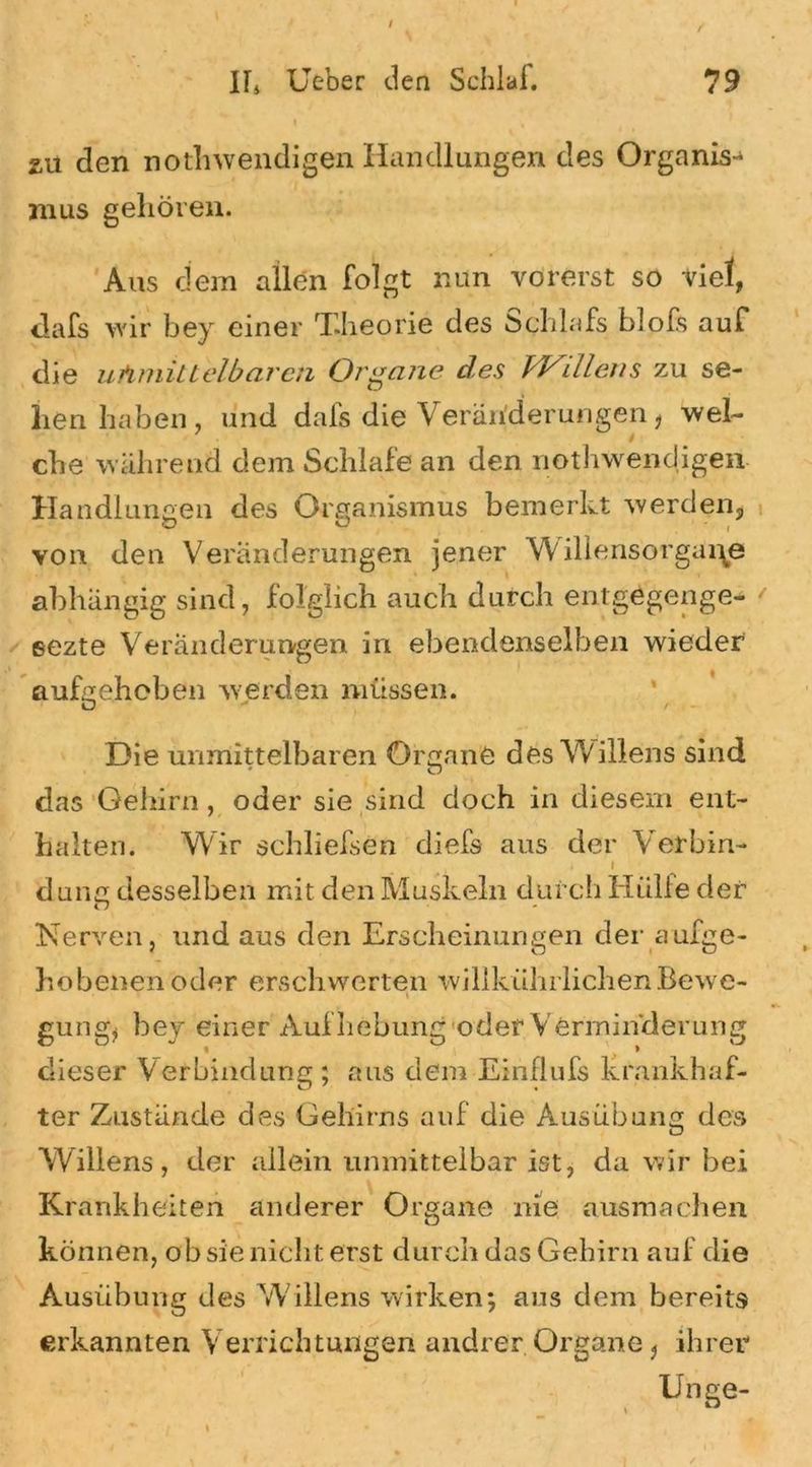 zu den notwendigen Handlungen des Organist nius gehören. Aus dem allen folgt nun vorerst so viel, dafs wir bey einer T.lieorie des öchlafs blofs auf die uAmilteibaren Organe des PJ^illens zu se- hen haben, und dafs die Veränderungen, wel- / che während dem Schlafe an den nothwendigen Handlungen des Organismus bemerkt werden, von den Veränderungen jener Willensorgai\e abhängig sind, folglich auch durch entgegenge- eezte Veränderungen in ebendenselben wieder aufgehoben werden müssen. Die unmittelbaren Organe des Willens sind # O das Gehirn, oder sie sind doch in diesem ent- halten. Wir schliefsen diefs aus der Verbin- i l dune desselben mit den Muskeln durch Hülfe der n Nerven, und aus den Erscheinungen der aufge- hobenen oder erschwerten wilikührlichenBewe- > t gütig, bey einer Aufhebung oder Verminderung dieser Verbindung; aus dem Einflufs krankhaf- ter Zustände des Gehirns auf die Ausübung des Willens, der allein unmittelbar ist, da wir bei Krankheiten anderer Organe nie ausmachen können, ob sie nicht erst durch das Gehirn auf die Ausübung des W;illens wirken; aus dem bereits erkannten Verrichtungen andrer Organe, ihrer Unge-