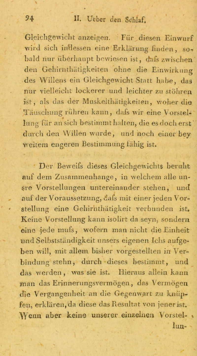 I I Gleichgewicht Anzeigen. Für diesen Einwurf wird sich indessen eine Erklärung finden, so-, bald nur überhaupt bewiesen ist, dafs zwischen den Gehirnthätigkeiten ohne die Einwirkung des Willens ein Gleichgewicht Statt habe, das nur vielleicht lockerer und leichter zu stöhren ist, als das der Muskelthätigkeiren, woher die Täuschung rühren kann, dafs wir eine Vorstei- lang für an sich bestimmt halten, die es doch erst durch den Willen wurde, und noch einer bey weitem engeren Bestimmung fähig ist. D er Beweifs dieses Gleichgewichts beruht auf dem Zusammenhänge, in welchem alle un- 1 , / V _ sre Vorstellungen untereinander stehen, und auf der Voraussetzung, dafs mit einer jeden Vor- stellung eine Gehirnthätigkeit verbunden ist» Keine Vorstellung kann isolirt da seyn, sondern eine jede mufs, wofern man nicht die Einheit und Selbstständigkeit unsers eigenen Ichs aufge- i 0 . ' *■ ben will, -mit allem bisher vorgestellten in Ver- bindung stehn, durch dieses bestimmt, und das werden, was sie ist. Hieraus allein kann man das Erinnerungsvermögen, das Vermögen die Vergangenheit an die Gegenwart zu knüp- fen, erklären,da diese das Resultat von jenerist. W enn aber keine unserer einzelnen Vorstei- % lun-