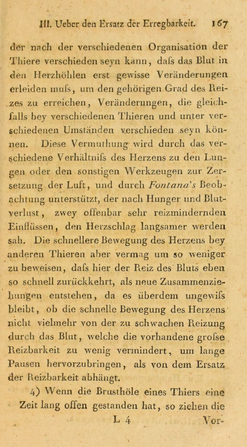 der nach der verschiedenen Organisation der Thiere verschieden seyn kann, dafs das Blut in den Herzhöhlen erst gewisse Veränderungen erleiden rnufs, um den gehörigen Grad des Rei- zes zu erreichen, Veränderungen, die gleich- falls bey verschiedenen Thieren und unter ver- schiedenen Umständen verschieden seyn kön- nen. Diese Vermuthung wird durch das ver- schiedene Verhältnis des Herzens zu den Lun- gen oder den sonstigen Werkzeugen zur Zer- setzung der Luft, und durch Fontana's Beob- achtung unterstützt, der nach Hunger und Blut- verlust , zwey offenbar sehr reizminderndeu Einflüssen, den Herzschlag langsamer werden sah. Die schnellere Bewegung des Herzens bey anderen Thieren aber vermag um so weniger zu beweisen, dafs hier der Reiz des Bluts eben so schnell zurückkehrt, als neue Zusammenzie- lningen entstehen, da es überdem ungewifs bleibt, ob die schnelle Bewegung des Herzens nicht vielmehr von der zu schwachen Reizung durch das Blut, welche die vorhandene grofse Reizbarkeit zu wenig vermindert, um lange Pausen hervorzubringen, als von dem Ersatz der Reizbarkeit abhängt. 4) Wenn die Brusthole eines Thiers eine Zeit lang offen gestanden hat, so ziehen die L 4 Vor-