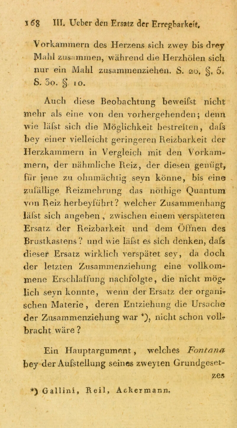 Vorkammern des Herzens sich zwey bis drey Mahl zusammen, während die Herzhölen sich nur ein Mahl zusammenziehen. $. £>o, §, 5. S. 5o. § io. Auch diese Beobachtung beweifst nicht mehr als eine von den vorhergehenden; denn wie läfst sich die Möglichkeit bestreiten, dafs bey einer vielleicht geringeren Reizbarkeit der Herzkammern in Vergleich mit den Vorkam- mern, der nähmliche Reiz, der diesen genügt, für jene zu ohnmächtig seyn könne, bis eine zufällige Reizmehrung das nöthige Quantum von Reiz herbeyführt? welcher Zusammenhang läfst sich angeben , zwischen einem verspäteten Ersatz der Reizbarkeit und dem Öffnen des Brustkastens? und wie läfst es sich denken, dafs dieser Ersatz wirklich verspätet sey, da doch der letzten Zusammenziehung eine vollkom- mene Erschlaffung nachfolgte, die nicht mög- lich seyn konnte, wenn der Ersatz der organi- schen Materie, deren Entziehung die Ursache der Znsammenziehung war *), nicht schon voll- bracht wäre ? Ein Hauptargument, welches Fontana bey der Aufstellung seines zweyten Grundgeset- zes *) Gallini, Reil, Ackermann.