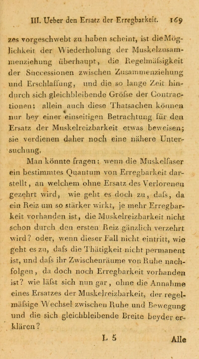 zes vorgeschwebt zu haben scheint, ist die Mög- lichkeit der Wiederholung der Muskelzusam- menziehung überhaupt, die Regelmiifsigkeit der Successionen zwischen Zusammenziehung und Erschlaffung, und die so lange Zeit hin- durch sich gleichbleibende Gröfse der Contrao tionen; allein auch diese Thatsachen können nur bey einer einseitigen Betrachtung für den Ersatz der Muskelreizbarkeit etwas beweisen; sie verdienen daher noch eine nähere Unter- such Ölig. Man könnte fragen: wenn die Muskelfaser ein bestimmtes Quantum von Erregbarkeit dar- stellt, an welchem ohne Ersatz des Verlorenen gezehrt wird, wie geht es doch zu, dafs, da ein Reiz um so stärker wirkt, je mehr Erregbar- keit vorhanden ist, die Muskelreizbarkeit nicht schon durch den ersten Reiz gänzlich verzehrt wird? oder, wenn dieser Fall nicht eintritt, wie geht es zu, dafs die Thätigkeit nicht permanent ist, und dafs ihr Zwischenräume von Ruhe nach- folgen, da doch noch Erregbarkeit vorhanden ist? wie läfst sich nun gar, ohne die Annahme eines Ersatzes der Muskelreizbarkeit, der regek mäfsige Wechsel zwischen Piuhe und Bewegung und die sich gleichbleibende Breite bejder er- klären ?