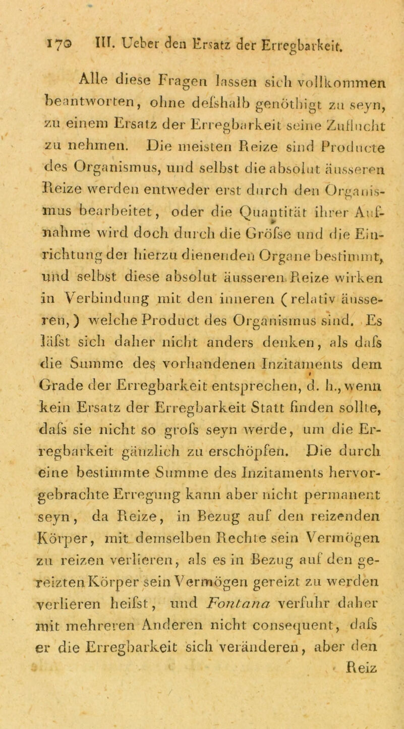 Alle diese Prägen lassen sich vollkommen beantworten, ohne delshalh genöthigt zu seyn, zu einem Ersatz der Erregbarkeit seine Zuflucht zu nehmen. Die meisten Reize sind Prodnete des Organismus, und selbst die absolut äusseren Reize werden entweder erst durch den Örtranis- c* mus bearbeitet, oder die Quantität ihrer Auf- nahme wird doch durch die Gröfse und die Ein- richtung dei hierzu dienenden Organe bestimmt, und selbst diese absolut äusseren Reize wirken in Verbindung mit den inneren (relativ äusse- ren,) welche Product des Organismus sind. Es läfst sich daher nicht anders denken, als dafs die Summe des vorhandenen Inzitaments dein 1 Grade der Erregbarkeit entsprechen, d. h., wenn kein Ersatz der Erregbarkeit Statt finden sollte, dafs sie nicht so grofs seyn werde, um die Er- regbarkeit gänzlich zu erschöpfen. Die durch eine bestimmte Summe des Inzitaments hervor- gebrachte Erregung kann aber nicht permanent seyn, da Reize, in Bezug auf den reizenden Körper, mit demselben Rechte sein Vermögen zu reizen verlieren, als es in Bezug auf den ge- reizten Körper sein Vermögen gereizt zu werden verlieren heilst, und Fontana verfuhr daher mit mehreren Anderen nicht consequent, dafs er die Erregbarkeit sich veränderen, aber den Reiz