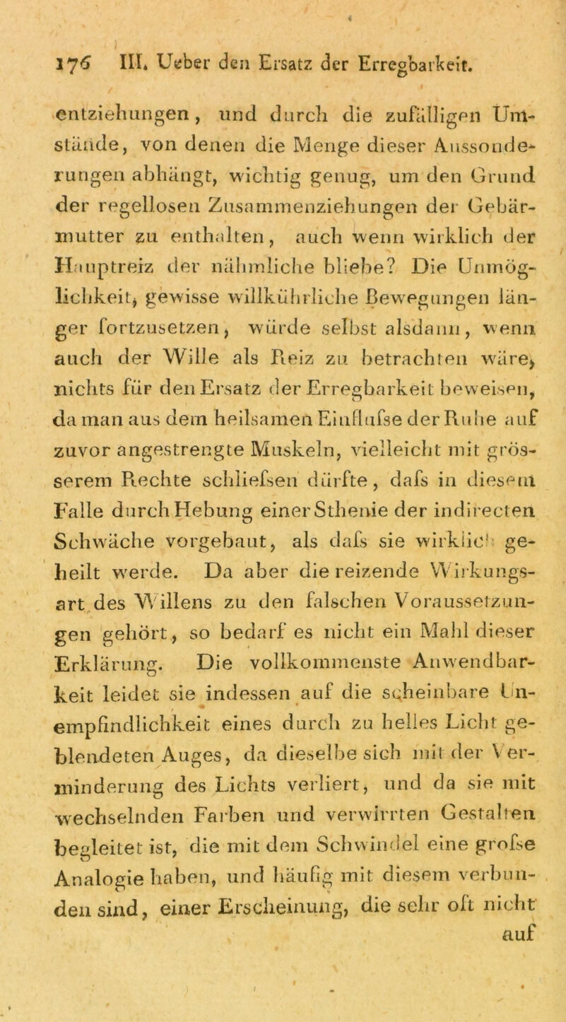 ' l 176 III* Utiber den Ersatz der Erregbarkeit. ✓ . 4 entziehungen, und durcli die zufälligen Um- stünde, von denen die Menge dieser A.ussonder- rungen abhängt, wichtig genug, um den Grund der regellosen Zusammenziehungen der Gebär- mutter zu enthalten, auch wenn wirklich der Hauptreiz der nahmliche bliebe? Die Unmög- lichkeit, gewisse willkührliche Bewegungen lan- ger fortzusetzen, würde selbst alsdann , wenn auch der Wille als Reiz zu betrachten wäre, nichts für den Ersatz der Erregbarkeit beweisen, da man aus dem heilsamen Eiufhifse der Rune auf zuvor angestrengte Muskeln, vielleicht mit grös- serem Rechte schliefsen dürfte, dafs in diesem Falle durch Hebung einerSthenie der indirecten Schwäche vorgebaut, als dafs sie wirkiic1: ge- heilt werde. Da aber die reizende Wirkungs- art, des Willens zu den falschen Voraussetzun- gen gehört, so bedarf es nicht ein Maid dieser Erklärung. Die vollkommenste Anwendbar- O keit leidet sie indessen auf die scheinbare Un- empfindlichkeit eines durch zu helles Liebt ge- blendeten Auges, da dieselbe sich mit der V er- minderung des Lichts verliert, und da sie mit wechselnden Farben und verwirrten Gestalten begleitet ist, die mit dem Schwindel eine grofse Analogie haben, und häufig mit diesem verbun- den sind, einer Erscheinung, die sehr oft nicht auf