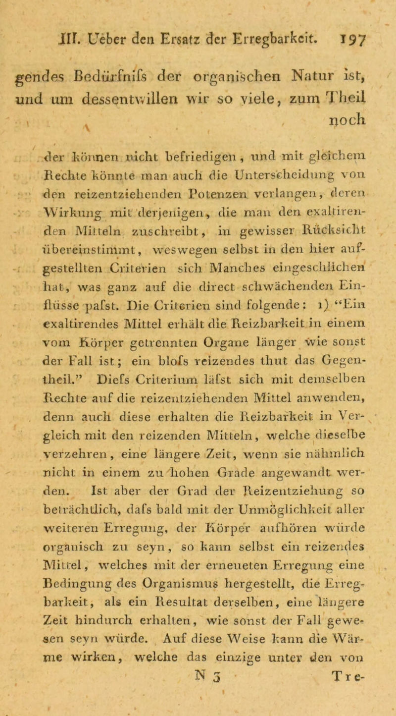 gencles Bedürfnifs der organischen Natur ist, und um dessentwillen wir so viele, zum Theii , rtocii der können nicht befriedigen , und mit gleichem Hechte könnte man auch die Unterscheidung von den reizentziehenden Potenzen verlangen, deren Wirkung mit derjenigen, die man den exaltiren- den Mitteln zuschreibt, in gewisser Rücksicht übereinstimmt, weswegen selbst in den hier auf- gestellten Criterien sich Manches eingesclilichen hat, was ganz auf die direct schwächenden Ein- flüsse pafst. Die Criterien sind folgende: 1) “Ein exaltirendes Mittel erhält die Reizbarkeit in einem vom Körper getrennten Organe länger wie sonst der Fall ist; ein blofs reizendes thut das Gegen- theil.” Diefs Criterium läfst sich mit demselben Rechte auf die reizentziehenden Mittel anwetiden, denn auch diese erhalten die Reizbarkeit in Ver- gleich mit den reizenden Mitteln, welche dieselbe verzehren, eine längere Zeit, wenn sie nalimlich nicht in einem zu Rohen Grade angewandt wer- den. Ist aber der Grad der Heizentzieliung so beträchtlich, dafs bald mit der Unmöglichkeit aller weiteren Erregung, der Körper aufhören würde organisch zu seyn , so kann selbst ein reizendes Mittel, welches mit der erneueten Erregung eine Bedingung des Organismus hergestellt, die Erreg- barkeit, als ein Resultat derselben, eine längere Zeit hindurch erhalten, wie sonst der Fall gewe- sen seyn würde. Auf diese Weise kann die Wär- me wirken, welche das einzige unter den von N 3 Tre- t * 1