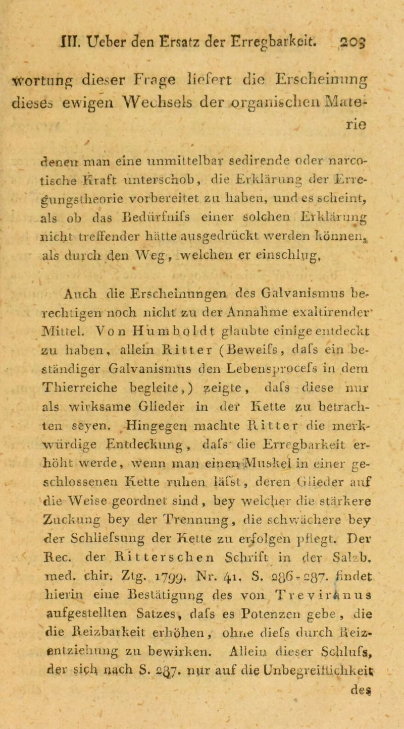 vfortung dieser Frage liefert die Erscheinung dieses ewigen Wechsels der organischen Mate- rie denen man eine unmittelbar sedirende oder narco- tieche Kraft unterschob, die Erklärung der Ene- eunestheorie vorbereitet zu haben, und es scheint, als ob das Bedürfnifs einer solchen Erklärung nicht treffender hätte ausgedrückt werden können,, als durch den Weg, weichen er einsclilpg. Auch die Erscheinungen des Galvanismus be- rechtigen noch nicht zu der Annahme exaltirender* Mittel. Von Hum bol d t glaubte einige entdeckt zu haben, allein Ritter (Beweifs, dafs ein be- ständiger Galvanismus den Lebensprocefs in dem Thierreiche begleite,) geigte, dafs diese nur als wirksame Glieder in der Kette jsu betrach- ten seyen. Hingegen machte Ritter die merk- würdige Entdeckung , dafs* die Erregbarkeit er- höht werde, wenn man einen-Muskel in einer ge- schlossenen Kette ruhen läfst, deren Glieder auf die Weise geordnet sind, bey welcher die stärkere Zuckung bey der Trennung, die schwächere bey der Schliefsung der Kette zu erfolgen pflegt. Der Rec. der Ritters eben Schrift in dev Salzb. rned. chir. Ztg. 1799, Nr. 4.1. S. - oft?- findet hierin eine Bestätigung des von TrevirAnus aufgestellten Satzes, dafs es Potenzen gebe, die die Reizbarkeit erhöhen, ohne diefs durch Reiz* entzieimiig zu bewirken. Allein dieser Schlufs, der sich nach S. nur auf die Unbegreiflichkeit; des.