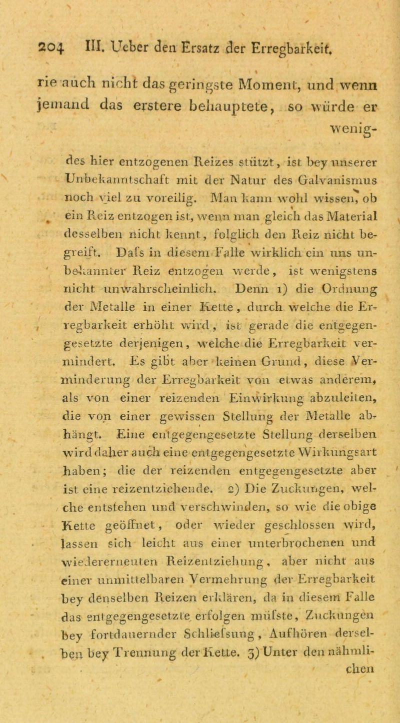 \ % rie auch nicht das geringste Moment, und wenn jemand das erstere behauptete, so würde er wenig- eres hier entzogenen Reizes stützt, ist bey unserer Unbekanntschaft: mit cler Natur des Galvanismus noch viel zu voreilig. Man kann wohl wissen, ob # ein Reiz entzogen ist, wenn man gleich das Material desselben nicht kennt, folglich den Reiz nicht be- greift. Dafs in diesem Falle wirklich ein uns un- bekannter Reiz entzogen werde, ist wenigstens nicht unwahrscheinlich. Denn 1) die Ordnung der Metalle in einer Kette , durch welche die Er- regbarkeit erhöht wird, ist gerade die entgegen- gesetzte derjenigen, welche die Erregbarkeit ver- mindert. Es gibt aber keinen Grund, diese Ver- minderung der Erregbarkeit von etwas anderem, als von einer reizenden Einwirkung abzuleiten, die von einer gewissen Stellung der Metalle ab- hängt. Eine entgegengesetzte Stellung derselben wird daher auch eine entgegengesetzte Wirkungsart haben; die der reizenden entgegengesetzte aber ist eine reizentziehende, g) Die Zuckungen, wel- che entstehen und verschwinden, so wie die obige Kette geöffnet, oder wieder geschlossen wird, lassen sich leicht aus einer unterbrochenen und wiedererneuten Reizentziehung, aber nicht aus einer unmittelbaren Vermehrung der Erregbarkeit bey denselben Reizen erklären, da in diesem Falle das entgegengesetzte erfolgen nnifste, Zuckungen bey fortdauernder Schliefsung, Aufhören dersel- ben bey Trennung der Ketle. 3) Unter den nähmli- clien
