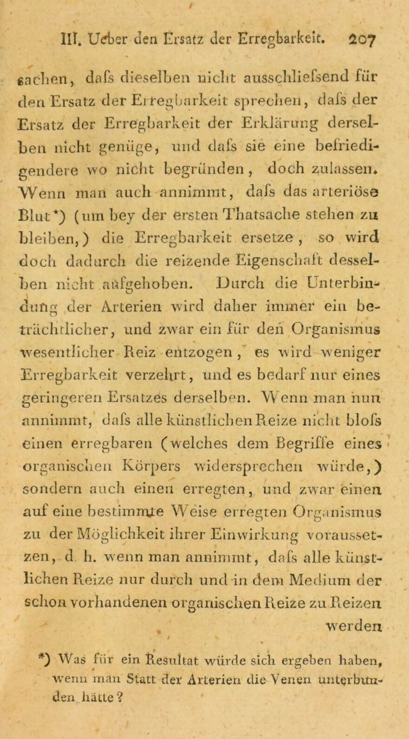 v » gachen, dafs dieselben nicht ausschliefsend für den Ersatz der Erregbarkeit sprechen, dafs der Ersatz der Erregbarkeit der Erklärung dersel- ben nicht genüge, und dafs sie eine befriedi- gendere wo nicht begründen , doch zulassen* Wenn man auch annimmt, dafs das arteriöse Blut*) (um bey der ersten Thatsache stehen zu bleiben,) die Erregbarkeit ersetze , so wird doch dadurch die reizende Eigenschaft dessel- ben nicht aufgehoben. Durch die Unterbin- düng der Arterien wird daher immer ein be- b /.. trächtlicher, und zwar ein für den Organismus wesentlicher Reiz entzogen , es wird weniger Erregbarkeit verzehrt, und es bedarf nur eines geringeren Ersatzes derselben. W enn man nun annimmt, dafs alle künstlichen Reize nicht blofs » einen erregbaren (welches dem Begriffe eines organischen Körpers widersprechen würde,) sondern auch einen erregten, und zwar einen auf eine bestimmte Weise erregten Organismus zu der Möglichkeit ihrer Einwirkung vorausset- zen, d h. wenn man annimmt, dafs alle künst- lichen Reize nur durch und in dem Medium der schon vorhandenen organischen Reize zu Reizen werden / *) Was fiir ein Resultat würde sich ergeben haben, wenn man Statt der Arterien die Venen unterbun- den hätte?