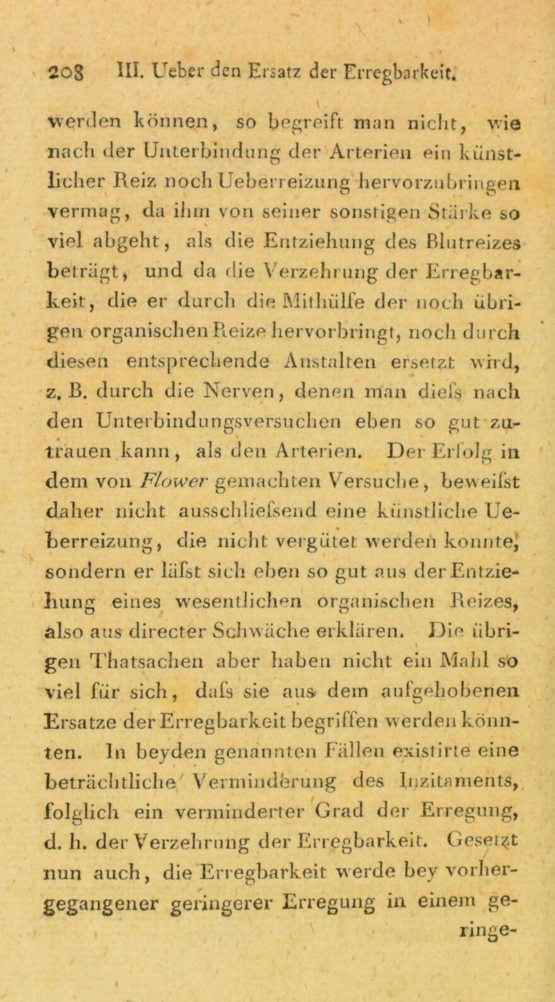 werden können, so begreift man nicht, wie nach der Unterbindung der Arterien ein künst- licher Reiz noch Ueherreizung hervorzubringen vermag, da ihm von seiner sonstigen Starke so viel abgeht, als die Entziehung des Blutreizes beträgt, und da die Verzehrung der Erregbar- keit, die er durch die Mithülfe der noch übri- gen organischen Reize hervorbringt, noch durch diesen entsprechende Anstalten ersetzt wird, z. B. durch die Nerven, denen man diefs nach den Unterbindungsversuchen eben so gut zu- trauen kann, als den Arterien. Der Erfolg in dem von Flower gemachten Versuche, beweifst daher nicht ausschliefsend eine künstliche Ue- berreizung, die nicht vergütet werden konnte, sondern er läfst sich eben so gut aus der Entzie- hung eines wesentlichen organischen Reizes, also aus directer Schwäche erklären» Die iibri- i gen Thatsachen aber haben nicht ein Mahl so viel für sich, dafs sie aus dem aufgehobenen Ersätze der Erregbarkeit begriffen werden könn- ten. ln beyden genannten Fällen existirte eine beträchtliche/ Verminderung des luzitaments, folglich ein verminderter Grad der Erregung, d. h. der Verzehrung der Erregbarkeit. Gesetzt nun auch, die Erregbarkeit werde bey vorher- gegangener geringerer Erregung in einem ge- . ringe-