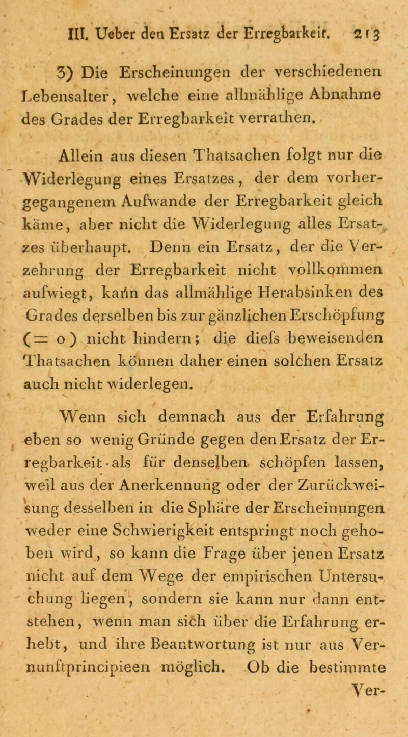 3) Die Erscheinungen der verschiedenen Lebensalter, welche eine allmählige Abnahme des Grades der Erregbarkeit verrathen. Allein aus diesen Thatsachen folgt nur die Widerlegung eines Ersatzes, der dem vorher- gegangenem Aufwande der Erregbarkeit gleich käme, aber nicht die Widerlegung alles Ersat- zes überhaupt. Denn ein Ersatz, der die Ver- zehrung der Erregbarkeit nicht vollkommen aufwiegt, kaün das allmählige Herabsinken des Grades derselben bis zur gänzlichen Erschöpfung (— o) nicht hindern; die diefs beweisenden Thatsachen können daher einen solchen Ersatz auch nicht widerlegen. Wenn sich demnach aus der Erfahrung eben so wenig Gründe gegen denErsatz der Er- regbarkeit «als für denselben- schöpfen lassen, weil aus der Anerkennung oder der Zurückwei- sung desselben in die Sphäre der Erscheinungen weder eine Schwierigkeit entspringt noch geho- ben wird , so kann die Frage über jenen Ersatz nicht auf dem Wege der empirischen Untersu- chung liegen, sondern sie kann nur dann ent- stehen, wenn man sich über die Erfahrung er- hebt, und ihre Beantwortung ist nur aus Ver- nunftprincipieen möglich. Ob die bestimmte Ver-