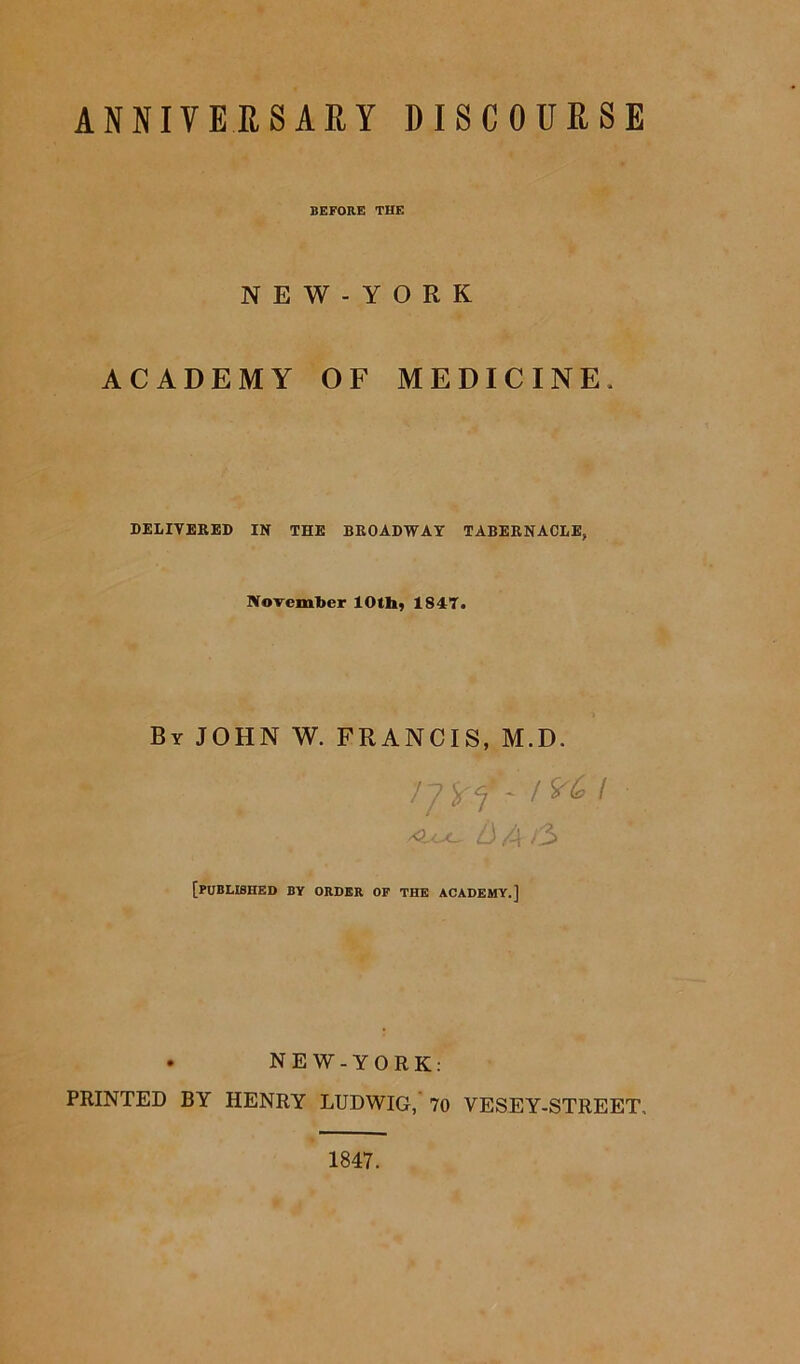 BEFORE THE N E W - Y O R K ACADEMY OF MEDICINE. DELIVERED IN THE BROADWAY TABERNACLE, November 10th, 1847. Br JOHN W. FRANCIS, M.D. 77 U I b A /3 [published by order of the academy.] . NEW-YORK: PRINTED BY HENRY LUDWIG, 70 VESEY-STREET, 1847.