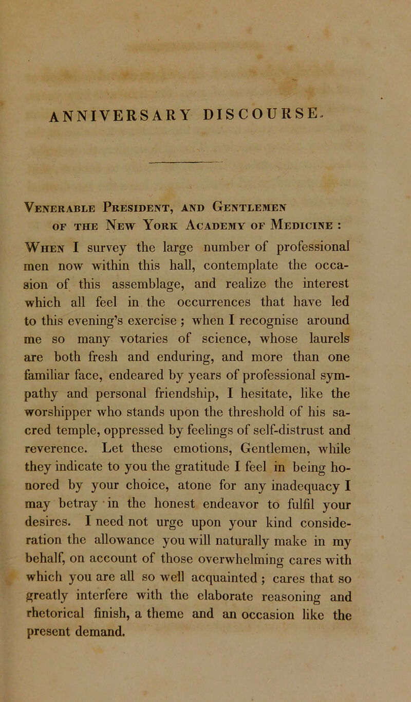 Venerable President, and Gentlemen of the New York Academy of Medicine : When I survey the large number of professional men now within this hall, contemplate the occa- sion of this assemblage, and realize the interest which all feel in the occurrences that have led to this evening’s exercise ; when I recognise around me so many votaries of science, whose laurels are both fresh and enduring, and more than one familiar face, endeared by years of professional sym- pathy and personal friendship, I hesitate, like the worshipper who stands upon the threshold of his sa- cred temple, oppressed by feelings of self-distrust and reverence. Let these emotions, Gentlemen, while they indicate to you the gratitude I feel in being ho- nored by your choice, atone for any inadequacy I may betray in the honest endeavor to fulfil your desires. I need not urge upon your kind conside- ration the allowance you will naturally make in my behalf, on account of those overwhelming cares with which you are all so well acquainted ; cares that so greatly interfere with the elaborate reasoning and rhetorical finish, a theme and an occasion like the present demand.