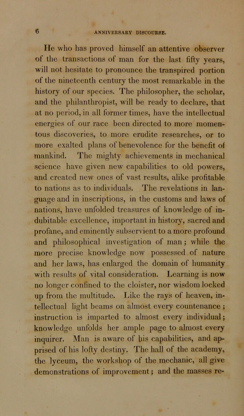 He who has proved himself an attentive observer of the transactions of man for the last fifty years, will not hesitate to pronounce the transpired portion of the nineteenth century the most remarkable in the history of our species. The philosopher, the scholar, and the philanthropist, will be ready to declare, that at no period, in all former times, have the intellectual energies of our race been directed to more momen- tous discoveries, to more erudite researches, or to more exalted plans of benevolence for the benefit of mankind. The mighty achievements in mechanical science have given new capabilities to old powers, and created new ones of vast results, alike profitable to nations as to individuals. The revelations in lan- guage and in inscriptions, in the customs and laws of nations, have unfolded treasures of knowledge of in- dubitable excellence, important in history, sacred and profane, and eminently subservient to a more profound and philosophical investigation of man; while the more precise knowledge now possessed of nature and her laws, has enlarged the domain of humanity with results of vital consideration. Learning is now no longer confined to the cloister, nor wisdom locked up from the multitude. Like the rays of heaven, in- tellectual light beams on almost every countenance ; instruction is imparted to almost every individual; knowledge unfolds her ample page to almost every inquirer. Man is aware of his capabilities, and ap- prised of his lofty destiny. The hall of the academy, the lyceum, the workshop of the mechanic, all give demonstrations of improvement; and the masses re-