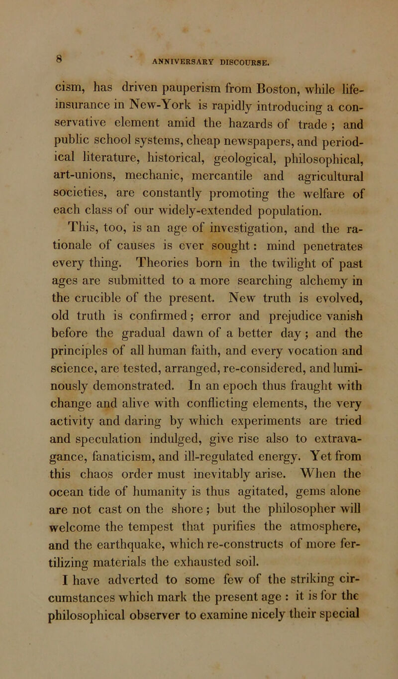 cism, has driven pauperism from Boston, while life- insurance in New-York is rapidly introducing a con- servative element amid the hazards of trade ; and public school systems, cheap newspapers, and period- ical literature, historical, geological, philosophical, art-unions, mechanic, mercantile and agricultural societies, are constantly promoting the welfare of each class of our widely-extended population. This, too, is an age of investigation, and the ra- tionale of causes is ever sought: mind penetrates every thing. Theories born in the twilight of past ages are submitted to a more searching alchemy in the crucible of the present. New truth is evolved, old truth is confirmed; error and prejudice vanish before the gradual dawn of a better day ; and the principles of all human faith, and every vocation and science, are tested, arranged, re-considered, and lumi- nously demonstrated. In an epoch thus fraught with change and alive with conflicting elements, the very activity and daring by which experiments are tried and speculation indulged, give rise also to extrava- gance, fanaticism, and ill-regulated energy. Yet from this chaos order must inevitably arise. When the ocean tide of humanity is thus agitated, gems alone are not cast on the shore; but the philosopher will welcome the tempest that purifies the atmosphere, and the earthquake, which re-constructs of more fer- tilizing materials the exhausted soil. I have adverted to some few of the striking cir- cumstances which mark the present age : it is for the philosophical observer to examine nicely their special