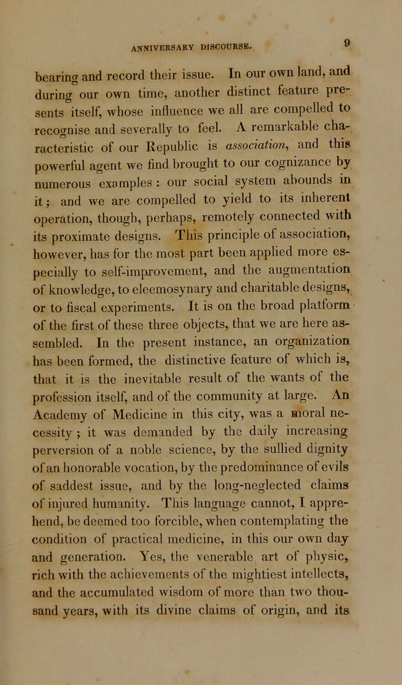 bearing and record their issue. In our own land, and during our own time, another distinct feature pre- sents itself, whose influence we all are compelled to recognise and severally to feel. A remarkable cha- racteristic of our Republic is association, and this powerful agent we find brought to our cognizance by numerous examples : our social system abounds in it; and we are compelled to yield to its inherent operation, though, perhaps, remotely connected with its proximate designs. This principle of association, however, has for the most part been applied more es- pecially to self-improvement, and the augmentation of knowledge, to eleemosynary and charitable designs, or to fiscal experiments. It is on the broad platform of the first of these three objects, that we are here as- sembled. In the present instance, an organization has been formed, the distinctive feature of which is, that it is the inevitable result of the wants of the profession itself, and of the community at large. An Academy of Medicine in this city, was a moral ne- cessity ; it was demanded by the daily increasing perversion of a noble science, by the sullied dignity of an honorable vocation, by the predominance of evils of saddest issue, and by the long-neglected claims of injured humanity. This language cannot, I appre- hend, be deemed too forcible, when contemplating the condition of practical medicine, in this our own day and generation. Yes, the venerable art of physic, rich with the achievements of the mightiest intellects, and the accumulated wisdom of more than two thou- sand years, with its divine claims of origin, and its