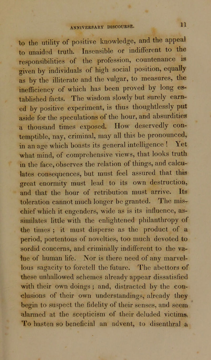 to the utility of positive knowledge, and the appeal to unaided truth. Insensible or indifferent to the responsibilities of the profession, countenance is given by individuals of high social position, equally as by the illiterate and the vulgar, to measures, the inefficiency of which has been proved by long es- tablished facts. The wisdom slowly but surely earn- ed by positive experiment, is thus thoughtlessly put aside for the speculations of the hour, and absurdities a thousand times exposed. How deservedly con- temptible, nay, criminal, may all this be pronounced, in an age which boasts its general intelligence ! Yet what mind, of comprehensive views, that looks truth in the face, observes the relation of things, and calcu- lates consequences, but must feel assured that this great enormity must lead to its own destruction, and that the hour of retribution must arrive. Its toleration cannot much longer be granted. The mis- chief which it engenders, wide as is its influence, as- similates little with the enlightened philanthropy ol the times ; it must disperse as the product of a period, portentous of novelties, too much devoted to sordid concerns, and criminally indifferent to the va- lue of human life. Nor is there need of any marvel- lous sagacity to foretell the future. The abettors of these unhallowed schemes already appear dissatisfied with their own doings ; and, distracted by the con- clusions of their own understandings, already they begin to suspect the fidelity of their senses, and seem alarmed at the scepticism of their deluded victims. To hasten so beneficial an advent, to disenthral a