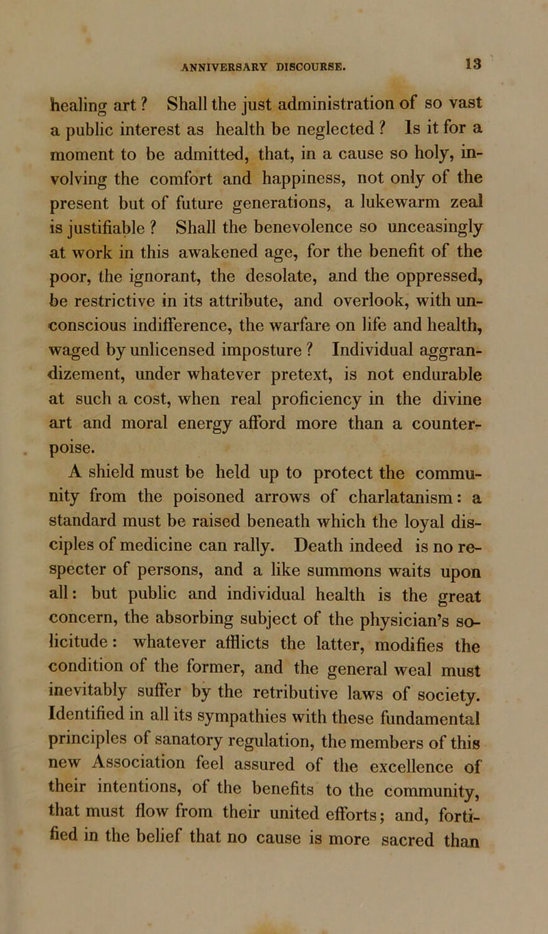 healing art ? Shall the just administration of so vast a public interest as health be neglected ? Is it for a moment to be admitted, that, in a cause so holy, in- volving the comfort and happiness, not only of the present but of future generations, a lukewarm zeal is justifiable ? Shall the benevolence so unceasingly at work in this awakened age, for the benefit of the poor, the ignorant, the desolate, and the oppressed, be restrictive in its attribute, and overlook, with un- conscious indifference, the warfare on life and health, waged by unlicensed imposture ? Individual aggran- dizement, under whatever pretext, is not endurable at such a cost, when real proficiency in the divine art and moral energy afford more than a counter- poise. A shield must be held up to protect the commu- nity from the poisoned arrows of charlatanism: a standard must be raised beneath which the loyal dis- ciples of medicine can rally. Death indeed is no re- specter of persons, and a like summons waits upon all: but public and individual health is the great concern, the absorbing subject of the physician’s so- licitude: whatever afflicts the latter, modifies the condition of the former, and the general weal must inevitably suffer by the retributive laws of society. Identified in all its sympathies with these fundamental principles of sanatory regulation, the members of this new Association feel assured of the excellence of their intentions, of the benefits to the community, that must flow from their united efforts; and, forti- fied in the belief that no cause is more sacred than