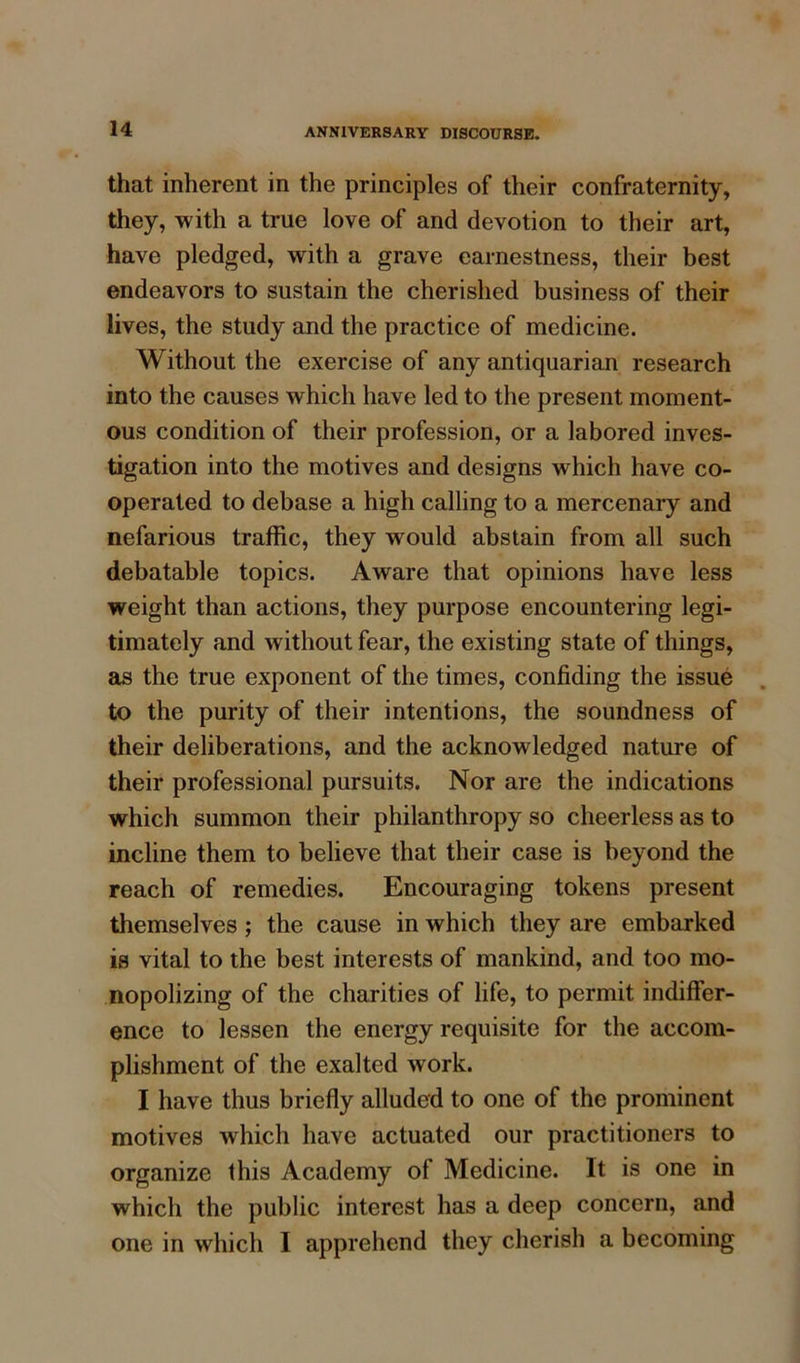 that inherent in the principles of their confraternity, they, with a true love of and devotion to their art, have pledged, with a grave earnestness, their best endeavors to sustain the cherished business of their lives, the study and the practice of medicine. Without the exercise of any antiquarian research into the causes which have led to the present moment- ous condition of their profession, or a labored inves- tigation into the motives and designs which have co- operated to debase a high calling to a mercenary and nefarious traffic, they would abstain from all such debatable topics. Aware that opinions have less weight than actions, they purpose encountering legi- timately and without fear, the existing state of things, as the true exponent of the times, confiding the issue to the purity of their intentions, the soundness of their deliberations, and the acknowledged nature of their professional pursuits. Nor are the indications which summon their philanthropy so cheerless as to incline them to believe that their case is beyond the reach of remedies. Encouraging tokens present themselves; the cause in which they are embarked is vital to the best interests of mankind, and too mo- nopolizing of the charities of life, to permit indiffer- ence to lessen the energy requisite for the accom- plishment of the exalted work. I have thus briefly alluded to one of the prominent motives which have actuated our practitioners to organize this Academy of Medicine. It is one in which the public interest has a deep concern, and one in which I apprehend they cherish a becoming