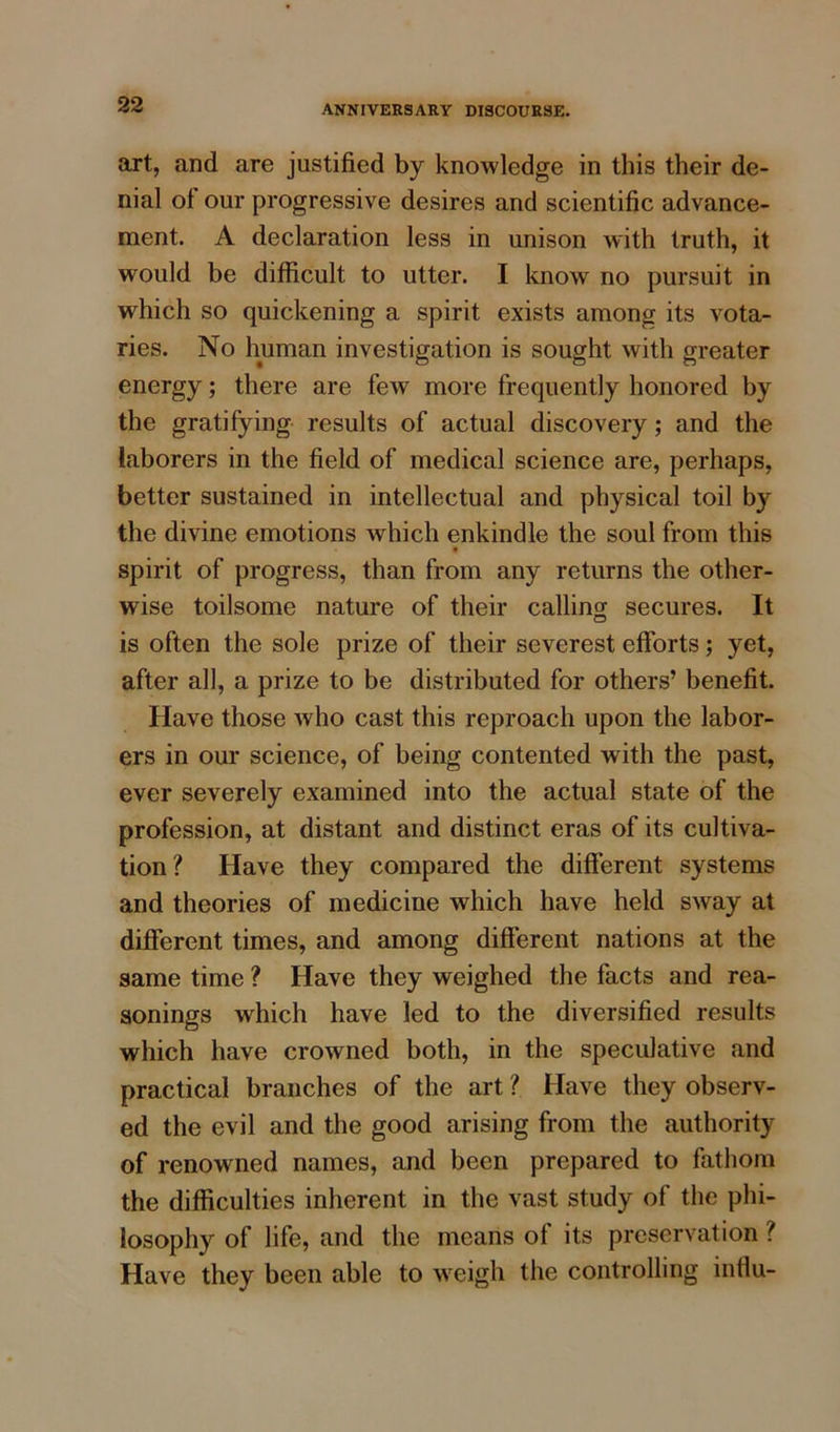 art, and are justified by knowledge in this their de- nial ot our progressive desires and scientific advance- ment. A declaration less in unison with truth, it would be difficult to utter. I know no pursuit in which so quickening a spirit exists among its vota- ries. No human investigation is sought with greater energy; there are feAV more frequently honored by the gratifying results of actual discovery; and the laborers in the field of medical science are, perhaps, better sustained in intellectual and physical toil by the divine emotions which enkindle the soul from this t spirit of progress, than from any returns the other- wise toilsome nature of their calling secures. It is often the sole prize of their severest efforts; yet, after all, a prize to be distributed for others’ benefit. Have those who cast this reproach upon the labor- ers in our science, of being contented with the past, ever severely examined into the actual state of the profession, at distant and distinct eras of its cultiva- tion? Have they compared the different systems and theories of medicine which have held sway at different times, and among different nations at the same time ? Have they weighed the facts and rea- sonings which have led to the diversified results which have crowned both, in the speculative and practical branches of the art ? Have they observ- ed the evil and the good arising from the authority of renowned names, and been prepared to fathom the difficulties inherent in the vast study of the phi- losophy of life, and the means of its preservation ? Have they been able to weigh the controlling influ-