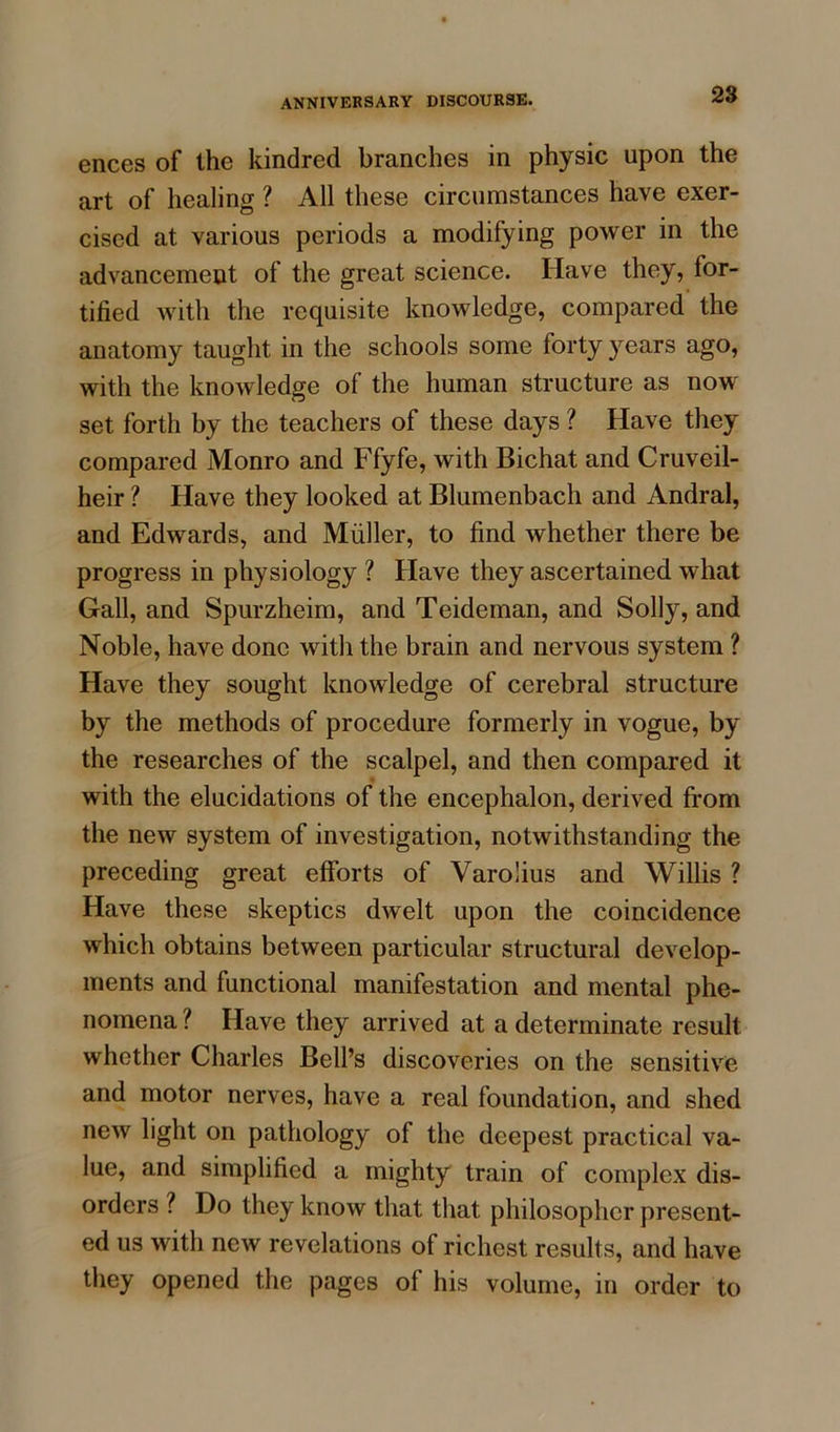 ences of the kindred branches in physic upon the art of healing ? All these circumstances have exer- cised at various periods a modifying power in the advancement of the great science. Have they, for- tified with the requisite knowledge, compared the anatomy taught in the schools some forty years ago, with the knowledge of the human structure as now set forth by the teachers of these days ? Have they compared Monro and Ffyfe, with Bichat and Cruveil- heir ? Have they looked at Blumenbach and Andral, and Edwards, and Muller, to find whether there be progress in physiology ? Have they ascertained what Gall, and Spurzheim, and Teideman, and Solly, and Noble, have done with the brain and nervous system ? Have they sought knowledge of cerebral structure by the methods of procedure formerly in vogue, by the researches of the scalpel, and then compared it with the elucidations of the encephalon, derived from the new system of investigation, notwithstanding the preceding great efforts of Varolius and Willis ? Have these skeptics dwelt upon the coincidence which obtains between particular structural develop- ments and functional manifestation and mental phe- nomena ? Have they arrived at a determinate result whether Charles Bell’s discoveries on the sensitive and motor nerves, have a real foundation, and shed new light on pathology of the deepest practical va- lue, and simplified a mighty train of complex dis- orders ? Do they know that that philosopher present- ed us with new revelations of richest results, and have they opened the pages of his volume, in order to