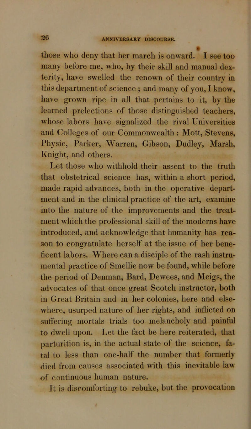 those who deny that her march is onward. I see too many before me, who, by their skill and manual dex- terity, have swelled the renown of their country in this department of science ; and many of you, I know, have grown ripe in all that pertains to it, by the learned prelections of those distinguished teachers, whose labors have signalized the rival Universities and Colleges of our Commonwealth : Mott, Stevens, Physic, Parker, Warren, Gibson, Dudley, Marsh, Knight, and others. Let those who withhold their assent to the truth that obstetrical science has, within a short period, made rapid advances, both in the operative depart- ment and in the clinical practice of the art, examine into the nature of the improvements and the treat- ment which the professional skill of the moderns have introduced, and acknowledge that humanity has rea- son to congratulate herself at the issue of her bene- ficent labors. Where can a disciple of the rash instru- mental practice of Smellie now be found, while before the period of Denman, Bard, Dewees, and Meigs, the advocates of that once great Scotch instructor, both in Great Britain and in her colonies, here and else- where, usurped nature of her rights, and inflicted on suffering mortals trials too melancholy and painful to dwell upon. Let the fact be here reiterated, that parturition is, in the actual state of the science, fa- tal to less than one-half the number that formerly died from causes associated with this inevitable law of continuous human nature. It is discomforting to rebuke, but the provocation