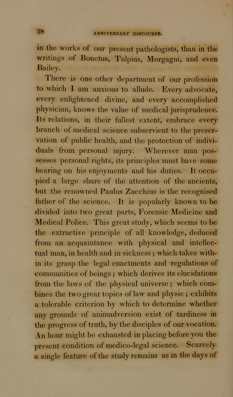 ANNIVERSARY DISCOURSE. in the works of our present pathologists, than in the writings of Bonetus, Tulpius, Morgagni, and even Bailey. There is one other department of our profession to which I am anxious to allude. Every advocate, every enlightened divine, and every accomplished physician, knows the value of medical jurisprudence. Its relations, in their fullest extent, embrace every branch of medical science subservient to the preser- vation of public health, and the protection of indivi- duals from personal injury. Wherever man pos- sesses personal rights, its principles must have some bearing on his enjoyments and his duties. It occu- pied a large share of the attention of the ancients, but the renowned Paulus Zacchius is the recognised father of the science. It is popularly known to be divided into two great parts, Forensic Medicine and Medical Police. This great study, which seems to be the extractive principle of all knowledge, deduced from an acquaintance with physical and intellec- tual man, in health and in sickness ; which takes with- in its grasp the legal enactments and regulations of communities of beings ; which derives its elucidations from the laws of the physical universe; which com- bines the two great topics of law and physic ; exhibits a tolerable criterion by which to determine whether any grounds of animadversion exist of tardiness in the progress of truth, by the disciples of our vocation. An hour might be exhausted in placing before you the present condition of medico-legal science. Scarcely a single feature of the study remains as in the days of