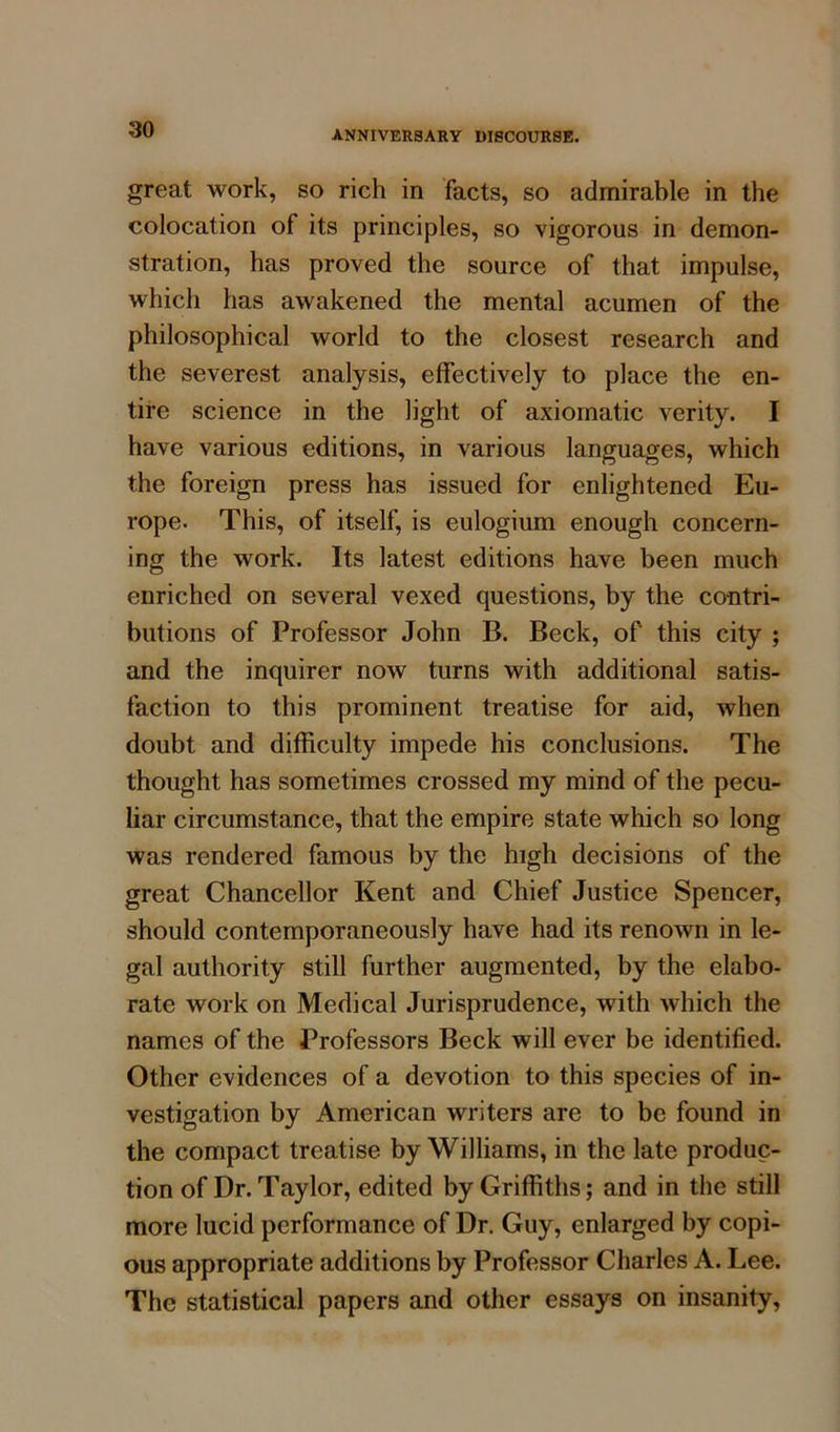 great work, so rich in facts, so admirable in the colocation of its principles, so vigorous in demon- stration, has proved the source of that impulse, which has awakened the mental acumen of the philosophical world to the closest research and the severest analysis, effectively to place the en- tire science in the light of axiomatic verity. I have various editions, in various languages, which the foreign press has issued for enlightened Eu- rope. This, of itself, is eulogium enough concern- ing the work. Its latest editions have been much enriched on several vexed questions, by the contri- butions of Professor John B. Beck, of' this city ; and the inquirer now turns with additional satis- faction to this prominent treatise for aid, when doubt and difficulty impede his conclusions. The thought has sometimes crossed my mind of the pecu- liar circumstance, that the empire state which so long was rendered famous by the high decisions of the great Chancellor Kent and Chief Justice Spencer, should contemporaneously have had its renown in le- gal authority still further augmented, by the elabo- rate work on Medical Jurisprudence, with which the names of the Professors Beck will ever be identified. Other evidences of a devotion to this species of in- vestigation by American writers are to be found in the compact treatise by Williams, in the late produc- tion of Dr. Taylor, edited by Griffiths; and in the still more lucid performance of Dr. Guy, enlarged by copi- ous appropriate additions by Professor Charles A. Lee. The statistical papers and other essays on insanity,