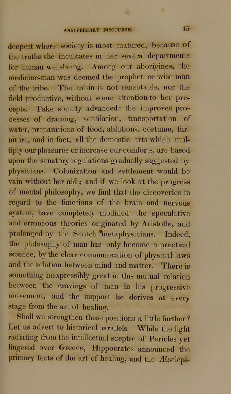 deepest where society is most matured, because ot the truths she inculcates in her several departments for human well-being. Among our aborigines, the medicine-man was deemed the prophet or wise man of the tribe. The cabin is not tenantable, nor the field productive, without some attention to her pre- cepts. Take society advanced: the improved pro- cesses of draining, ventilation, transportation of water, preparations of food, ablutions, costume, fur- niture, and in fact, all the domestic arts which mul- tiply our pleasures or increase our comforts, are based upon the sanatory regulations gradually suggested by physicians. Colonization and settlement would be vain without her aid; and if we look at the progress of mental philosophy, we find that the discoveries in regard to the functions of the brain and nervous system, have completely modified the speculative and erroneous theories originated by Aristotle, and prolonged by the Scotch ^netaphysicians. Indeed, the philosophy of man has only become a practical science, by the clear communication of physical laws and the relation between mind and matter. There is something inexpressibly great in this mutual relation between the cravings of man in his progressive movement, and the support he derives at every stage from the art of healing. Shall we strengthen these positions a little further ? Let us advert to historical parallels. While the light radiating from the intellectual sceptre of Pericles yet lingered over Greece, Hippocrates announced the primary facts of the art of healing, and the iEsclepi-