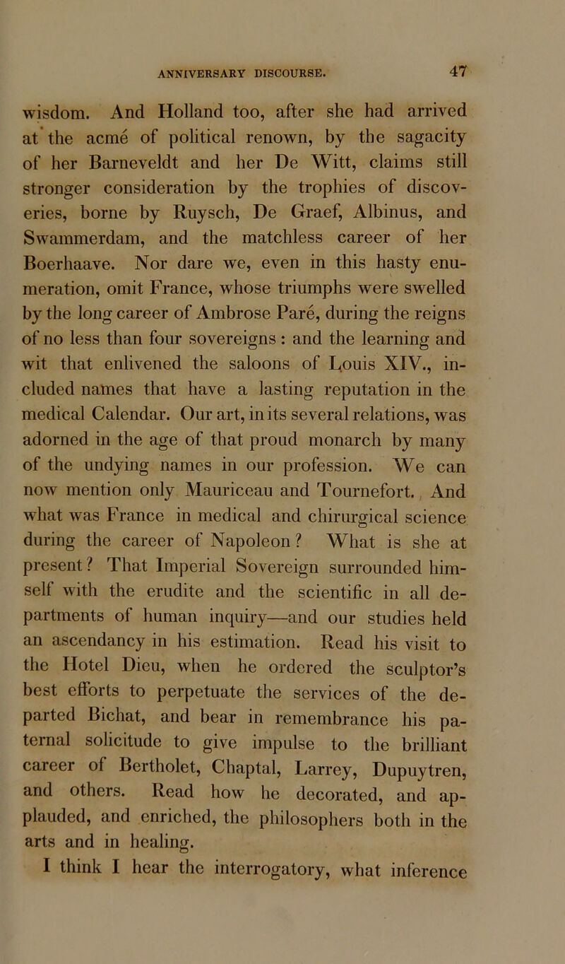 wisdom. And Holland too, after she had arrived at the acme of political renown, by the sagacity of her Barneveldt and her De Witt, claims still stronger consideration by the trophies of discov- eries, borne by Ruysch, De Graef, Albinus, and Swammerdam, and the matchless career of her Boerhaave. Nor dare wTe, even in this hasty enu- meration, omit France, whose triumphs were swelled by the long career of Ambrose Pare, during the reigns of no less than four sovereigns : and the learning and wit that enlivened the saloons of Louis XIV., in- cluded names that have a lasting reputation in the medical Calendar. Our art, in its several relations, was adorned in the age of that proud monarch by many of the undying names in our profession. We can now mention only Mauriceau and Tournefort. And what was France in medical and chimrgical science during the career of Napoleon ? What is she at present ? That Imperial Sovereign surrounded him- self with the erudite and the scientific in all de- partments of human inquiry—and our studies held an ascendancy in his estimation. Read his visit to the Hotel Dieu, when he ordered the sculptor’s best efforts to perpetuate the services of the de- parted Bichat, and bear in remembrance his pa- ternal solicitude to give impulse to the brilliant career of Bertholet, Chaptal, Larrey, Dupuytren, and others. Read how he decorated, and ap- plauded, and enriched, the philosophers both in the arts and in healing. I think I hear the interrogatory, what inference