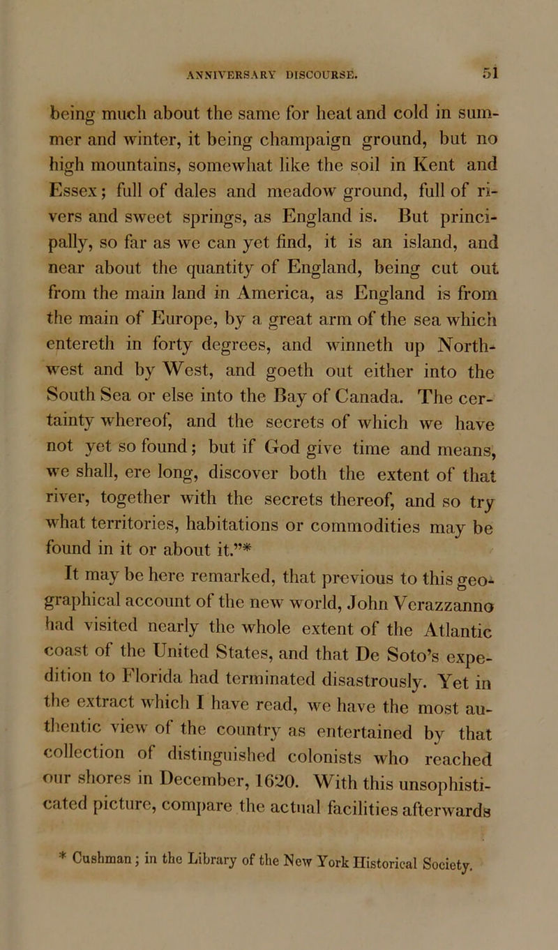 being much about the same for heat and cold in sum- mer and winter, it being champaign ground, but no high mountains, somewhat like the soil in Kent and Essex; full of dales and meadow ground, full of ri- vers and sweet springs, as England is. But princi- pally, so far as we can yet find, it is an island, and near about the quantity of England, being cut out from the main land in America, as England is from the main of Europe, by a great arm of the sea which entereth in forty degrees, and winneth up North- west and by West, and goeth out either into the South Sea or else into the Bay of Canada. The cer- tainty whereof, and the secrets of which we have not yet so found; but if God give time and means, we shall, ere long, discover both the extent of that river, together with the secrets thereof, and so try what territories, habitations or commodities may be found in it or about it.”* It may be here remarked, that previous to this geo- graphical account of the new world, John Verazzanno had visited nearly the whole extent of the Atlantic coast of the United States, and that De Soto’s expe- dition to Florida had terminated disastrously. Yet in the exti act Inch I have read, we have the most au- thentic view of the country as entertained by that collection of distinguished colonists who reached our shores in December, 1620. With this unsophisti- cated picture, compare the actual facilities afterwards * Cushman; in the Library of the New York Historical Society.