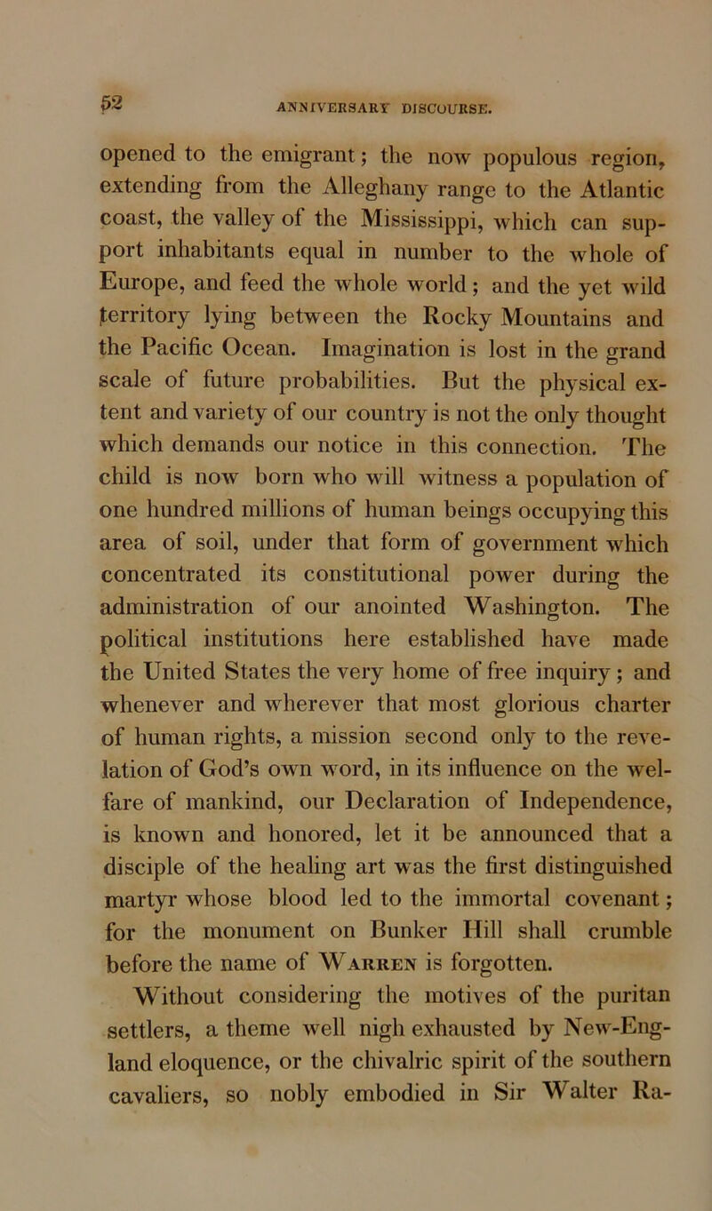 opened to the emigrant; the now populous region, extending from the Alleghany range to the Atlantic coast, the valley ol the Mississippi, which can sup- port inhabitants equal in number to the whole of Europe, and feed the whole world; and the yet wild territory lying between the Rocky Mountains and the Pacific Ocean. Imagination is lost in the grand scale of future probabilities. But the physical ex- tent and variety of our country is not the only thought which demands our notice in this connection. The child is now born who will witness a population of one hundred millions of human beings occupying this area of soil, under that form of government which concentrated its constitutional power during the administration of our anointed Washington. The political institutions here established have made the United States the very home of free inquiry; and whenever and wherever that most glorious charter of human rights, a mission second only to the reve- lation of God’s own word, in its influence on the wel- fare of mankind, our Declaration of Independence, is known and honored, let it be announced that a disciple of the healing art was the first distinguished martyr whose blood led to the immortal covenant; for the monument on Bunker Hill shall crumble before the name of Warren is forgotten. Without considering the motives of the puritan settlers, a theme well nigh exhausted by New-Eng- land eloquence, or the chivalric spirit of the southern cavaliers, so nobly embodied in Sir Walter Ra-